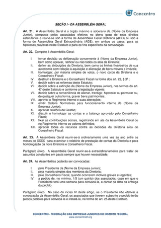CONCENTRO - FEDERAÇÃO DAS EMPRESAS JUNIORES DO DISTRITO FEDERAL
www.concentrodf.org
SEÇÃO I - DA ASSEMBLÉIA GERAL
Art. 21. A Assembléia Geral é o órgão máximo e soberano da (Nome da Empresa
Junior), composta pelos associados efetivos no pleno gozo de seus direitos
estatutários e reúne-se sob a forma de Assembléia Geral Ordinária (AGO) ou sob a
forma de Assembléia Geral Extraordinária (AGE); em ambos os casos, para as
hipóteses previstas neste Estatuto e para os fins específicos da convocação.
Art. 22. Compete à Assembléia Geral:
I. tomar decisão ou deliberação concernente à (Nome da Empresa Junior),
bem como aprovar, ratificar ou não todos os atos da Diretoria;
II. definir as atribuições da Diretoria, bem como os limites financeiros de sua
autonomia com relação à aquisição e alienação de bens móveis e imóveis;
III. homologar, por maioria simples de votos, o novo corpo da Diretoria e o
Conselheiro Fiscal;
IV. destituir a Diretoria e o Conselheiro Fiscal na forma dos art. 22, § 3º ;
V. decidir sobre as reformas deste Estatuto;
VI. decidir sobre a extinção da (Nome da Empresa Junior), nos termos do art.
47 deste Estatuto e conforme a legislação vigente;
VII. decidir sobre a conveniência de alienar, transigir, hipotecar ou permutar ou,
de qualquer outra forma, gravar bens patrimoniais;
VIII. aprovar o Regimento Interno e suas alterações;
IX. emitir Ordens Normativas para funcionamento interno da (Nome da
Empresa Junior);
X. apreciar relatório de Gestão;
XI. discutir e homologar as contas e o balanço aprovado pelo Conselheiro
Fiscal;
XII. fixar as contribuições sociais, registrando em ata da Assembléia Geral ou
no Regimento Interno os valores definidos;
XIII. apreciar todos os recursos contra as decisões da Diretoria e/ou do
Conselheiro Fiscal.
Art. 23. A Assembléia Geral reunir-se-á ordinariamente uma vez ao ano entre os
meses de XXXX para examinar o relatório de prestação de contas da Diretoria e para
homologação da nova Diretoria e Conselheiro Fiscal.
Parágrafo único. A Assembléia Geral reunir-se-á extraordinariamente para tratar de
assuntos constantes em pauta sempre que houver necessidade.
Art. 24. As Assembléias poderão ser convocadas:
I. pelo Presidente da (Nome da Empresa Junior);
II. pela maioria simples dos membros da Diretoria;
III. pelo Conselheiro Fiscal, quando ocorrerem motivos graves e urgentes;
IV. a pedido de, no mínimo, 1/5 (um quinto) dos associados, caso em que o
Presidente terá uma semana para convocá-la, a contar da data da entrega
do pedido.
Parágrafo único. No caso do inciso IV deste artigo, se o Presidente não efetivar a
convocação da Assembléia Geral, os associados que tiverem subscrito o pedido terão
plenos poderes para convocá-la e instalá-la, na forma do art. 25 deste Estatuto.
 