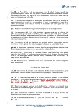 CONCENTRO - FEDERAÇÃO DAS EMPRESAS JUNIORES DO DISTRITO FEDERAL
www.concentrodf.org
Art. 25. As Assembléias serão convocadas por meio de editais fixados na sede da
(Nome da Empresa Junior), por circulares ou correio eletrônico que informem a todos
os associados sobre a sua realização, com antecedência mínima de 7 (sete) dias da
data prevista para sua realização.
§1º O quorum para instalação da Assembléia será a maioria absoluta do número de
associados efetivos em primeira convocação e, 10 (dez) minutos após, em segunda e
última convocação, com qualquer número de associados em pleno gozo de seus
direitos estatutários.
§2º As decisões serão tomadas por maioria simples de votos dos presentes.
§3º No caso do art. 22, IV, V e VII, é exigido o voto concorde de, no mínimo, 2/3
(dois terços) dos presentes à Assembléia, especialmente convocada para esse fim,
não podendo deliberar em primeira convocação sem a presença da maioria absoluta
dos associados em pleno gozo de seus direitos ou com menos de 1/3 (um terço) nas
convocações seguintes.
§4º No caso do art. 22, XIII, exige-se, em segunda e última convocação, quorum
mínimo de 1/5 (um quinto) dos associados para instalação da Assembléia Geral.
Art. 26. A Assembléia é soberana em suas decisões, que deverão ser acatadas pela
Diretoria e pelos associados, mesmo que ausentes e discordantes.
Parágrafo único. Serão nulas as decisões tomadas pela Assembléia Geral sobre
assuntos não incluídos na pauta, salvo se presente a maioria absoluta dos associados
efetivos, em pleno gozo de seus direitos, e haja concordância de, pelo menos, 1/3
(dois terços) dos presentes.
Art. 27. As decisões da Assembléia Geral serão anotadas em atas e aprovadas pelos
seus participantes.
SEÇÃO II - DA DIRETORIA
Art. 28. Os membros da Diretoria serão indicados, dentre os associados efetivos, pela
Diretoria em exercício e terão seus nomes homologados pela Assembléia Geral.
Art. 29. A Diretoria compõe-se de 4 (quatro) membros titulares: 1 (um) Diretor
Presidente, 1 (um) Diretor Administrativo-Financeiro, 1 (um) Diretor de Projetos e 1
(um) Diretor de Gestão de Pessoas. (ESSA ESTRUTURA PODE VARIAR,
INCLUSIVE A NOMENCLATURA)
§1º Ocorrendo vaga em qualquer posto da Diretoria, o substituto será indicado pela
Diretoria e seu nome homologado pela primeira Assembléia Geral que se realizar após
a vacância.
§2º Será considerada vacância a ausência injustificada a 2 (duas) reuniões da
Diretoria consecutivas ou 3 (três) alternadas.
Art. 30. O mandato da Diretoria é de 1 (um) ano, com início em de e término
em de .
 