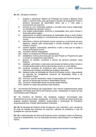 CONCENTRO - FEDERAÇÃO DAS EMPRESAS JUNIORES DO DISTRITO FEDERAL
www.concentrodf.org
Art. 31. Compete à Diretoria:
I. preparar e apresentar relatório de Prestação de Contas e Balanço Geral
sobre o exercício findo, para apreciação e parecer do Conselheiro Fiscal e
posterior aprovação da Assembléia Geral, até o 1º mês após o
encerramento do exercício;
II. articular-se com instituições públicas e privadas para mútua colaboração
em atividades de interesse comum;
III. criar órgãos subordinados, conforme a necessidade, bem como nomear o
titular para estes órgãos;
IV. regulamentar as Ordens Normativas da Assembléia Geral e emitir Ordens
Executivas para disciplinar o funcionamento interno da (Nome da Empresa
Junior);
V. administrar a (Nome da Empresa Junior) visando ao cumprimento de seus
objetivos, zelando pela conservação e correto emprego de seus bens
móveis e imóveis;
VI. receber legados, subvenções, benefícios e tudo o mais que for doado à
(Nome da Empresa Junior);
VII. contratar e demitir empregados;
VIII. indicar os membros da Diretoria subseqüente;
IX. estabelecer critérios para execução de cada Projeto ou Programa de ação
e nomear os respectivos responsáveis;
X. aprovar os acordos, convênios e termos de parceria previstos neste
Estatuto;
XI. catalogar, administrar e zelar pela manutenção de todos os bens móveis e
imóveis pertencentes à (Nome da Empresa Junior) ou a ela cedidos;
XII. constituir comissão de sindicância para instaurar e instruir processos
referentes às infrações cometidas por qualquer associado;
XIII. deliberar sobre as atividades da (Nome da Empresa Junior), resguardados
os assuntos de competência exclusiva da Assembléia Geral e do
Conselheiro Fiscal;
XIV. convocar, quando necessário, todos os associados para reuniões gerais;
XV. aprovar as pautas das reuniões e Assembléias Gerais;
XVI. convocar a Assembléia Geral nos termos deste Estatuto;
XVII. resolver os casos não previstos neste Estatuto.
§1º Os membros da Diretoria não responderão, nem mesmo subsidiariamente, pelas
obrigações contraídas pela (Nome da Empresa Junior), ressalvados os casos em que
a lei brasileira assim dispuser.
§2º Os membros da Diretoria não receberão qualquer remuneração pelo
desempenho de suas funções, assegurado, no entanto, o direito de ressarcimento por
qualquer despesa efetuada, mediante comprovação e autorização do Presidente
conjuntamente com o Diretor Administrativo-Financeiro.
Art. 32. As decisões da Diretoria serão tomadas por voto majoritário, com a presença
de mais da metade dos Diretores em exercício, cabendo ao presidente o voto de
qualidade em caso de empate.
Art. 33. A administração da (Nome da Empresa Junior) compete a todos os Diretores,
conjunta e isoladamente, com as atribuições previstas neste Estatuto e no Regimento
Interno.
 