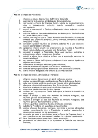 CONCENTRO - FEDERAÇÃO DAS EMPRESAS JUNIORES DO DISTRITO FEDERAL
www.concentrodf.org
Art. 34. Compete ao Presidente:
I. elaborar as pautas das reuniões da Diretoria Colegiada;
II. acompanhar e divulgar as atividades das demais diretorias;
III. representar a (Nome da Empresa Junior), judicial ou extrajudicialmente,
ativa e passivamente, podendo, quando necessário, constituir
representante;
IV. cumprir e fazer cumprir o Estatuto, o Regimento Interno e demais normas
existentes;
V. autorizar todas as despesas necessárias ao desempenho das finalidades
da (Nome da Empresa Junior);
VI. assinar, em conjunto com o Diretor Administrativo-Financeiro, os cheques
emitidos pela (Nome da Empresa Junior) contratos, convênios e demais
obrigações sociais;
VII. convocar e presidir reuniões da Diretoria, cabendo-lhe o voto decisório,
quando ocorrer caso de empate;
VIII. apresentar relatório anual e de encerramento de mandato à Assembléia
Geral, inclusive balancete aprovado pelo Conselheiro Fiscal;
IX. convocar e presidir a Assembléia Geral para reuniões ordinárias e
extraordinárias e fazer cumprir suas decisões;
X. adquirir e alienar bens móveis e imóveis com a autorização expressa da
Assembléia Geral;
XI. representar a (Nome da Empresa Junior) em todos os eventos ligados aos
objetivos estatutários;
XII. acompanhar a execução de construções e reformas;
XIII. contratar e demitir empregados com anuência da Diretoria;
XIV. contratar serviços profissionais de terceiros com anuência da Diretoria;
XV. outras funções delegadas pela Diretoria e Assembléia Geral.
Art. 35. Compete ao Diretor Administrativo-Financeiro:
I. dirigir os serviços da secretaria em geral, inclusive o arquivo;
II. assinar correspondências e publicações da (Nome da Empresa Junior);
III. zelar pela limpeza, vigilância e outros serviços da rotina administrativa;
IV. planejar e ministrar treinamentos na área Administrativo-Financeira;
V. coordenar e orientar os gestores administrativo-financeiros;
VI. convocar e presidir reuniões técnicas da área;
VII. analisar, em conjunto com o Diretor de Projetos, a viabilidade financeira de
cada projeto;
VIII. redigir e divulgar a pauta das reuniões da Diretoria Colegiada, das
reuniões gerais e das Assembléias Gerais;
IX. elaborar e divulgar as atas das reuniões da Diretoria Colegiada, das
reuniões gerais e das Assembléias Gerais;
X. manter a guarda e a escritura das atas e listas de presença;
XI. substituir o Presidente em suas faltas e impedimentos;
XII. assinar cheques bancários, contratos, convênios e demais obrigações
sociais, conjuntamente com o Presidente, e realizar pagamentos e
recebimentos, quando por ele autorizados;
XIII. arrecadar as taxas e contribuições para a (Nome da Empresa Junior) e
responsabilizar-se por elas enquanto não lhes der o destino regulamentar;
XIV. fazer despesas para as quais tiver a devida autorização;
XV. providenciar os Balancetes e os apresentar à Diretoria nas reuniões
mensais;
 