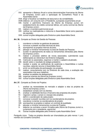 CONCENTRO - FEDERAÇÃO DAS EMPRESAS JUNIORES DO DISTRITO FEDERAL
www.concentrodf.org
XVI. apresentar o Balanço Anual e outras demonstrações financeiras da (Nome
da Empresa Junior) para a apreciação do Conselheiro Fiscal e da
Assembléia Geral;
XVII. dirigir e fiscalizar os trabalhos da tesouraria e da contabilidade;
XVIII.elaborar, em conjunto com o Presidente, a proposta orçamentária anual;
XIX. manter o patrimônio financeiro da (Nome da Empresa Junior) em
estabelecimento de crédito comercial idôneo, em conta nominal da (Nome
da Empresa Junior);
XX. realizar o inventário patrimonial anual;
XXI. notificar os inadimplentes e indicá-los à Assembléia Geral como passíveis
de expulsão;
XXII. outras funções delegadas pela Diretoria e pela Assembléia Geral.
Art. 36. Compete ao Diretor de Gestão de Pessoas:
I. coordenar e orientar os gestores de pessoas;
II. convocar e presidir reuniões técnicas da área;
III. acompanhar os projetos internos da área;
IV. planejar e ministrar treinamentos na área de Gestão de Pessoas;
V. auxiliar no planejamento de todos os treinamentos oferecidos pela (Nome
da Empresa Junior);
VI. realizar o processo seletivo de novos associados, submetendo suas
deliberações ao referendum da Diretoria Colegiada;
VII. matricular os associados, organizar e manter o cadastro atualizado;
VIII. decidir sobre o resultado do estágio probatório;
IX. receber e avaliar as justificativas de ausências a Assembléias e outras
reuniões, cabendo recurso à Assembléia Geral;
X. emitir os certificados de participação nos projetos;
XI. realizar, conjuntamente com os Diretores de cada área, a avaliação dos
associados e de seus trabalhos;
XII. analisar os pedidos de desligamento;
XIII. organizar eventos da (Nome da Empresa Junior);
XIV. outras funções delegadas pela Diretoria e pela Assembléia Geral.
Art. 37. Compete ao Diretor de Projetos:
I. analisar as necessidades do mercado e adaptar a elas os projetos da
(Nome da Empresa Junior);
II. estabelecer contato com os clientes;
III. analisar a viabilidade técnica e financeira das propostas de projeto;
IV. negociar o preço, o prazo e o escopo dos projetos;
V. definir o coordenador de cada projeto;
VI. convocar e presidir reuniões com os coordenadores de projetos;
VII. coordenar e orientar os coordenadores de projeto;
VIII. acompanhar os projetos e realizar um controle de qualidade;
IX. planejar e ministrar treinamentos na área de Projetos;
X. elaborar os contratos a serem firmados pela (Nome da Empresa Junior) e,
juntamente com o presidente, assiná-los;
XI. Outras funções delegadas pela Diretoria e pela Assembléia Geral
Parágrafo único. Todos os projetos deverão ser chancelados por pelo menos 1 (um)
membro do Conselho Consultivo.
 