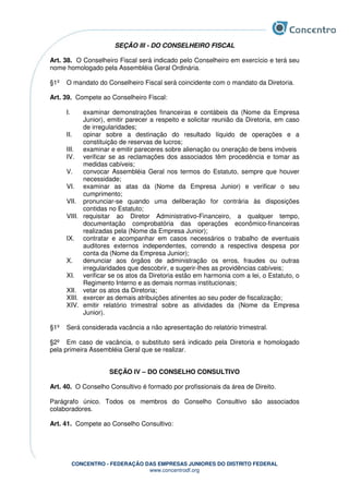 CONCENTRO - FEDERAÇÃO DAS EMPRESAS JUNIORES DO DISTRITO FEDERAL
www.concentrodf.org
SEÇÃO III - DO CONSELHEIRO FISCAL
Art. 38. O Conselheiro Fiscal será indicado pelo Conselheiro em exercício e terá seu
nome homologado pela Assembléia Geral Ordinária.
§1º O mandato do Conselheiro Fiscal será coincidente com o mandato da Diretoria.
Art. 39. Compete ao Conselheiro Fiscal:
I. examinar demonstrações financeiras e contábeis da (Nome da Empresa
Junior), emitir parecer a respeito e solicitar reunião da Diretoria, em caso
de irregularidades;
II. opinar sobre a destinação do resultado líquido de operações e a
constituição de reservas de lucros;
III. examinar e emitir pareceres sobre alienação ou oneração de bens imóveis
IV. verificar se as reclamações dos associados têm procedência e tomar as
medidas cabíveis;
V. convocar Assembléia Geral nos termos do Estatuto, sempre que houver
necessidade;
VI. examinar as atas da (Nome da Empresa Junior) e verificar o seu
cumprimento;
VII. pronunciar-se quando uma deliberação for contrária às disposições
contidas no Estatuto;
VIII. requisitar ao Diretor Administrativo-Financeiro, a qualquer tempo,
documentação comprobatória das operações econômico-financeiras
realizadas pela (Nome da Empresa Junior);
IX. contratar e acompanhar em casos necessários o trabalho de eventuais
auditores externos independentes, correndo a respectiva despesa por
conta da (Nome da Empresa Junior);
X. denunciar aos órgãos de administração os erros, fraudes ou outras
irregularidades que descobrir, e sugerir-lhes as providências cabíveis;
XI. verificar se os atos da Diretoria estão em harmonia com a lei, o Estatuto, o
Regimento Interno e as demais normas institucionais;
XII. vetar os atos da Diretoria;
XIII. exercer as demais atribuições atinentes ao seu poder de fiscalização;
XIV. emitir relatório trimestral sobre as atividades da (Nome da Empresa
Junior).
§1º Será considerada vacância a não apresentação do relatório trimestral.
§2º Em caso de vacância, o substituto será indicado pela Diretoria e homologado
pela primeira Assembléia Geral que se realizar.
SEÇÃO IV – DO CONSELHO CONSULTIVO
Art. 40. O Conselho Consultivo é formado por profissionais da área de Direito.
Parágrafo único. Todos os membros do Conselho Consultivo são associados
colaboradores.
Art. 41. Compete ao Conselho Consultivo:
 