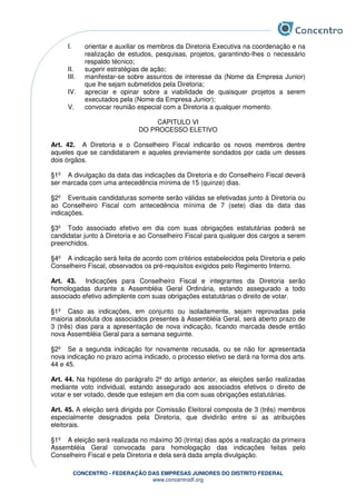 CONCENTRO - FEDERAÇÃO DAS EMPRESAS JUNIORES DO DISTRITO FEDERAL
www.concentrodf.org
I. orientar e auxiliar os membros da Diretoria Executiva na coordenação e na
realização de estudos, pesquisas, projetos, garantindo-lhes o necessário
respaldo técnico;
II. sugerir estratégias de ação;
III. manifestar-se sobre assuntos de interesse da (Nome da Empresa Junior)
que lhe sejam submetidos pela Diretoria;
IV. apreciar e opinar sobre a viabilidade de quaisquer projetos a serem
executados pela (Nome da Empresa Junior);
V. convocar reunião especial com a Diretoria a qualquer momento.
CAPITULO VI
DO PROCESSO ELETIVO
Art. 42. A Diretoria e o Conselheiro Fiscal indicarão os novos membros dentre
aqueles que se candidatarem e aqueles previamente sondados por cada um desses
dois órgãos.
§1º A divulgação da data das indicações da Diretoria e do Conselheiro Fiscal deverá
ser marcada com uma antecedência mínima de 15 (quinze) dias.
§2º Eventuais candidaturas somente serão válidas se efetivadas junto à Diretoria ou
ao Conselheiro Fiscal com antecedência mínima de 7 (sete) dias da data das
indicações.
§3º Todo associado efetivo em dia com suas obrigações estatutárias poderá se
candidatar junto à Diretoria e ao Conselheiro Fiscal para qualquer dos cargos a serem
preenchidos.
§4º A indicação será feita de acordo com critérios estabelecidos pela Diretoria e pelo
Conselheiro Fiscal, observados os pré-requisitos exigidos pelo Regimento Interno.
Art. 43. Indicações para Conselheiro Fiscal e integrantes da Diretoria serão
homologadas durante a Assembléia Geral Ordinária, estando assegurado a todo
associado efetivo adimplente com suas obrigações estatutárias o direito de votar.
§1º Caso as indicações, em conjunto ou isoladamente, sejam reprovadas pela
maioria absoluta dos associados presentes à Assembléia Geral, será aberto prazo de
3 (três) dias para a apresentação de nova indicação, ficando marcada desde então
nova Assembléia Geral para a semana seguinte.
§2º Se a segunda indicação for novamente recusada, ou se não for apresentada
nova indicação no prazo acima indicado, o processo eletivo se dará na forma dos arts.
44 e 45.
Art. 44. Na hipótese do parágrafo 2º do artigo anterior, as eleições serão realizadas
mediante voto individual, estando assegurado aos associados efetivos o direito de
votar e ser votado, desde que estejam em dia com suas obrigações estatutárias.
Art. 45. A eleição será dirigida por Comissão Eleitoral composta de 3 (três) membros
especialmente designados pela Diretoria, que dividirão entre si as atribuições
eleitorais.
§1º A eleição será realizada no máximo 30 (trinta) dias após a realização da primeira
Assembléia Geral convocada para homologação das indicações feitas pelo
Conselheiro Fiscal e pela Diretoria e dela será dada ampla divulgação.
 