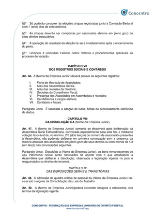 CONCENTRO - FEDERAÇÃO DAS EMPRESAS JUNIORES DO DISTRITO FEDERAL
www.concentrodf.org
§2º Só poderão concorrer às eleições chapas registradas junto à Comissão Eleitoral
com 7 (sete) dias de antecedência.
§3º As chapas deverão ser compostas por associados efetivos em pleno gozo de
seus direitos estatutários.
§4º A apuração do resultado da eleição far-se-á imediatamente após o encerramento
do pleito.
§5º Compete à Comissão Eleitoral definir critérios e procedimentos aplicáveis ao
processo de votação.
CAPÍTULO VII
DOS REGISTROS SOCIAIS E CONTÁBEIS
Art. 46. A (Nome da Empresa Junior) deverá possuir os seguintes registros:
I. Ficha de Matrícula de Associados;
II. Atas das Assembléias Gerais;
III. Atas das reuniões da Diretoria;
IV. Decisões do Conselheiro Fiscal;
V. Presença dos Associados em Assembléias e reuniões;
VI. Candidaturas a cargos eletivos;
VII. Contábeis e fiscais.
Parágrafo único. É facultada a adoção de livros, fichas ou processamento eletrônico
de dados.
CAPITULO VIII
DA DISSOLUÇÃO DA (Nome da Empresa Junior)
Art. 47. A (Nome da Empresa Junior) somente se dissolverá após deliberação da
Assembléia Geral Extraordinária, convocada especialmente para este fim, e mediante
votação favorável de, no mínimo, 2/3 (dois terços) do número de associados presentes
à Assembléia, não podendo deliberar em primeira convocação sem a presença da
maioria absoluta dos associados em pleno gozo de seus direitos ou com menos de 1/3
(um terço) nas convocações seguintes.
Parágrafo único. Dissolvida a (Nome da Empresa Junior), os bens remanescentes de
seu Patrimônio Social serão destinados de acordo com o que estabelecer a
Assembléia que deliberar a dissolução, observada a legislação vigente no país e
resguardados os direitos de terceiros.
CAPÍTULO IX
DAS DISPOSIÇÕES GERAIS E TRANSITÓRIAS
Art. 48. A admissão do quadro efetivo de pessoal da (Nome da Empresa Junior) far-
se-á sob o regime da Consolidação das Leis do Trabalho.
Art. 49. A (Nome da Empresa Junior)poderá conceder estágios a estudantes, nos
termos da legislação vigente.
 