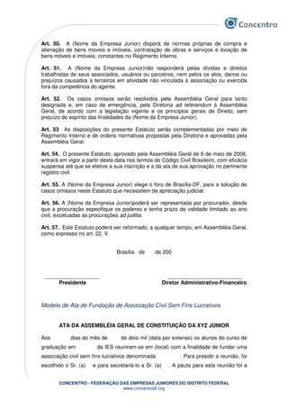 CONCENTRO - FEDERAÇÃO DAS EMPRESAS JUNIORES DO DISTRITO FEDERAL
www.concentrodf.org
Art. 50. A (Nome da Empresa Junior) disporá de normas próprias de compra e
alienação de bens moveis e imóveis, contratação de obras e serviços e locação de
bens móveis e imóveis, constantes no Regimento Interno.
Art. 51. A (Nome da Empresa Junior)não responderá pelas dívidas e direitos
trabalhistas de seus associados, usuários ou parceiros, nem pelos os atos, danos ou
prejuízos causados a terceiros em atividade não vinculada à associação ou exercida
fora da competência do agente.
Art. 52. Os casos omissos serão resolvidos pela Assembléia Geral para tanto
designada e, em caso de emergência, pela Diretoria ad referendum à Assembléia
Geral, de acordo com a legislação vigente e os princípios gerais de Direito, sem
prejuízo do espírito das finalidades da (Nome da Empresa Junior).
Art. 53 As disposições do presente Estatuto serão complementadas por meio de
Regimento Interno e de ordens normativas propostas pela Diretoria e aprovadas pela
Assembléia Geral.
Art. 54. O presente Estatuto, aprovado pela Assembléia Geral de 6 de maio de 2006,
entrará em vigor a partir desta data nos termos do Código Civil Brasileiro, com eficácia
suspensa até que se efetive a sua inscrição e a da ata de sua aprovação no pertinente
registro civil.
Art. 55. A (Nome da Empresa Junior) elege o foro de Brasília-DF, para a solução de
casos omissos neste Estatuto que necessitem de apreciação judicial.
Art. 56. A (Nome da Empresa Junior)poderá ser representada por procurador, desde
que a procuração especifique os poderes e tenha prazo de validade limitado ao ano
civil, excetuadas as procurações ad juditia.
Art. 57. Este Estatuto poderá ser reformado, a qualquer tempo, em Assembléia Geral,
como expresso no art. 22, V.
Brasília de de 200
_____________________ ____________________________
Presidente Diretor Administrativo-Financeiro
Modelo de Ata de Fundação de Associação Civil Sem Fins Lucrativos
ATA DA ASSEMBLÉIA GERAL DE CONSTITUIÇÃO DA XYZ JÚNIOR
Aos dias do mês de de dois mil (data por extenso) os alunos do curso de
graduação em da IES reuniram-se em (local) com a finalidade de fundar uma
associação civil sem fins lucrativos denominada . Para presidir a reunião, foi
escolhido o Sr. (a) e para secretariá-lo a Sr. (a) . A pauta para esta reunião foi a
 