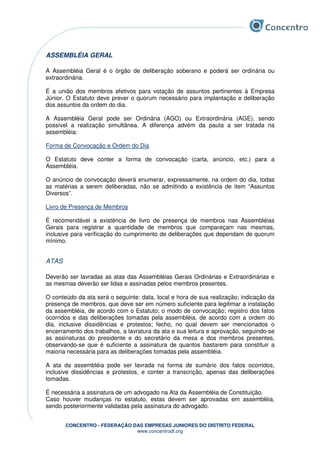 CONCENTRO - FEDERAÇÃO DAS EMPRESAS JUNIORES DO DISTRITO FEDERAL
www.concentrodf.org
ASSEMBLÉIA GERAL
A Assembléia Geral é o órgão de deliberação soberano e poderá ser ordinária ou
extraordinária.
É a união dos membros efetivos para votação de assuntos pertinentes à Empresa
Júnior. O Estatuto deve prever o quorum necessário para implantação e deliberação
dos assuntos da ordem do dia.
A Assembléia Geral pode ser Ordinária (AGO) ou Extraordinária (AGE), sendo
possível a realização simultânea. A diferença advém da pauta a ser tratada na
assembléia:
Forma de Convocação e Ordem do Dia
O Estatuto deve conter a forma de convocação (carta, anúncio, etc.) para a
Assembléia.
O anúncio de convocação deverá enumerar, expressamente, na ordem do dia, todas
as matérias a serem deliberadas, não se admitindo a existência de item “Assuntos
Diversos”.
Livro de Presença de Membros
É recomendável a existência de livro de presença de membros nas Assembléias
Gerais para registrar a quantidade de membros que compareçam nas mesmas,
inclusive para verificação do cumprimento de deliberações que dependam de quorum
mínimo.
ATAS
Deverão ser lavradas as atas das Assembléias Gerais Ordinárias e Extraordinárias e
as mesmas deverão ser lidas e assinadas pelos membros presentes.
O conteúdo da ata será o seguinte: data, local e hora de sua realização; indicação da
presença de membros, que deve ser em número suficiente para legitimar a instalação
da assembléia, de acordo com o Estatuto; o modo de convocação; registro dos fatos
ocorridos e das deliberações tomadas pela assembléia, de acordo com a ordem do
dia, inclusive dissidências e protestos; fecho, no qual devem ser mencionados o
encerramento dos trabalhos, a lavratura da ata e sua leitura e aprovação, seguindo-se
as assinaturas do presidente e do secretário da mesa e dos membros presentes,
observando-se que é suficiente a assinatura de quantos bastarem para constituir a
maioria necessária para as deliberações tomadas pela assembléia.
A ata da assembléia pode ser lavrada na forma de sumário dos fatos ocorridos,
inclusive dissidências e protestos, e conter a transcrição, apenas das deliberações
tomadas.
É necessária a assinatura de um advogado na Ata da Assembléia de Constituição.
Caso houver mudanças no estatuto, estas devem ser aprovadas em assembléia,
sendo posteriormente validadas pela assinatura do advogado.
 