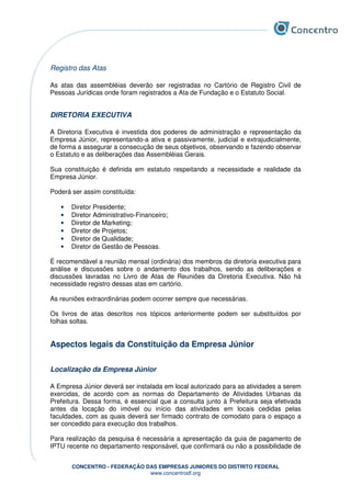 CONCENTRO - FEDERAÇÃO DAS EMPRESAS JUNIORES DO DISTRITO FEDERAL
www.concentrodf.org
Registro das Atas
As atas das assembléias deverão ser registradas no Cartório de Registro Civil de
Pessoas Jurídicas onde foram registrados a Ata de Fundação e o Estatuto Social.
DIRETORIA EXECUTIVA
A Diretoria Executiva é investida dos poderes de administração e representação da
Empresa Júnior, representando-a ativa e passivamente, judicial e extrajudicialmente,
de forma a assegurar a consecução de seus objetivos, observando e fazendo observar
o Estatuto e as deliberações das Assembléias Gerais.
Sua constituição é definida em estatuto respeitando a necessidade e realidade da
Empresa Júnior.
Poderá ser assim constituída:
• Diretor Presidente;
• Diretor Administrativo-Financeiro;
• Diretor de Marketing;
• Diretor de Projetos;
• Diretor de Qualidade;
• Diretor de Gestão de Pessoas.
É recomendável a reunião mensal (ordinária) dos membros da diretoria executiva para
análise e discussões sobre o andamento dos trabalhos, sendo as deliberações e
discussões lavradas no Livro de Atas de Reuniões da Diretoria Executiva. Não há
necessidade registro dessas atas em cartório.
As reuniões extraordinárias podem ocorrer sempre que necessárias.
Os livros de atas descritos nos tópicos anteriormente podem ser substituídos por
folhas soltas.
Aspectos legais da Constituição da Empresa Júnior
Localização da Empresa Júnior
A Empresa Júnior deverá ser instalada em local autorizado para as atividades a serem
exercidas, de acordo com as normas do Departamento de Atividades Urbanas da
Prefeitura. Dessa forma, é essencial que a consulta junto à Prefeitura seja efetivada
antes da locação do imóvel ou início das atividades em locais cedidas pelas
faculdades, com as quais deverá ser firmado contrato de comodato para o espaço a
ser concedido para execução dos trabalhos.
Para realização da pesquisa é necessária a apresentação da guia de pagamento de
IPTU recente no departamento responsável, que confirmará ou não a possibilidade de
 