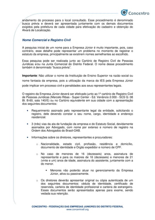 CONCENTRO - FEDERAÇÃO DAS EMPRESAS JUNIORES DO DISTRITO FEDERAL
www.concentrodf.org
andamento do processo para o local consultado. Esse procedimento é denominado
busca prévia e deverá ser apresentada juntamente com os demais documentos
exigidos pela prefeitura de cada cidade para efetivação do cadastro e obtenção do
Alvará de Localização.
Nome Comercial e Registro Civil
A pesquisa inicial de um nome para a Empresa Júnior é muito importante, pois, caso
contrário, esse detalhe pode representar um problema no momento de registrar o
estatuto da empresa, principalmente se existirem nomes semelhantes ao escolhido.
Essa pesquisa pode ser realizada junto ao Cartório de Registro Civil de Pessoas
Jurídicas e/ou na Junta Comercial do Distrito Federal. O nome desse procedimento
também é denominado “busca prévia”.
Importante: Não utilizar o nome da Instituição de Ensino Superior na razão social ou
nome fantasia da empresa, pois a utilização da marca da IES pela Empresa Júnior
pode implicar em processo civil e penalidades aos seus representantes legais.
O registro da Empresa Júnior deverá ser efetivado junto ao 1º cartório de Registro Civil
de Pessoas Jurídicas (Marcelo Ribas - Super Center - Ed. Venâncio 2.000 - SCS Q. 08
Bl. B-60, sala 140/E) ou no Cartório equivalente em sua cidade com a apresentação
dos seguintes documentos:
• Requerimento assinado pelo representante legal da entidade, solicitando o
registro, dele devendo constar o seu nome, cargo, identidade e endereço
residencial.
• 3 (três) vias da ata de fundação da empresa e do Estatuto Social, devidamente
assinados por Advogado, com nome por extenso e número de registro na
Ordem dos Advogados do Brasil-OAB.
• Informações sobre os diretores, representantes e procuradores:
o Nacionalidade, estado civil, profissão, residência e domicílio,
documento de identidade e Órgão expedidor e número de CPF.
o No caso de menores de 16 (dezesseis) anos, assinatura de
representante e para os maiores de 16 (dezesseis) e menores de 21
(vinte e um) anos de idade, assinatura do assistente, juntamente com a
do menor.
Menores não poderão atuar no gerenciamento da Empresa
Júnior, ativa ou passivamente.
o Os diretores deverão apresentar original ou cópia autenticada de um
dos seguintes documentos: cédula de identidade, certificado de
reservista, carteira de identidade profissional e carteira de estrangeiro.
Esses documentos serão apresentados apenas para exame, sendo
vedada sua retenção.
 