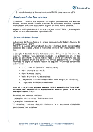 CONCENTRO - FEDERAÇÃO DAS EMPRESAS JUNIORES DO DISTRITO FEDERAL
www.concentrodf.org
O custo deste registro é de aproximadamente R$ 191,20(valor em março/07).
Cadastro em Órgãos Governamentais
Atualmente, a inscrição das empresas nos órgãos governamentais está bastante
simples, existindo formas bastante avançadas de cadastrado, eliminado a grande
quantidade de formulários e documentos exigidos em outras épocas pretéritas.
Depois de passar pelo registro da Ata de Fundação e Estatuto Social, o próximo passo
será a inscrição da empresa nos seguintes Órgãos:
Secretaria da Receita Federal
A Secretaria da Receita Federal é o órgão responsável pelo Cadastro Nacional de
Pessoas Jurídicas – CNPJ.
O CNPJ é o cadastro administrado pela Receita Federal que registra as informações
cadastrais das pessoas jurídicas e de algumas entidades não caracterizadas como
tais.
A obtenção do Cadastro Nacional de Pessoa Jurídica- CNPJ pode ser feita através do
endereço eletrônico: www.receita.fazenda.gov.br , ou pessoalmente em um dos
postos de atendimento da receita federal. Após o correto preenchimento das três
partes do cadastro enviar pelo correio ou entregar pessoalmente, no endereço
informado na página da Receita Federal, os seguintes documentos devidamente
autenticados:
FCPJ – Ficha de Cadastro de Pessoa Jurídica;
Xérox autenticado do estatuto;
Xérox da Ata de Eleição;
Xérox do CPF e do RG dos diretores;
Comprovante de residência dos diretores (conta de água, luz ou telefone);
Comprovante de localização da empresa;
OBS: Na razão social da empresa não deve constar a denominação consultoria.
Ao invés disso, deve-se utilizar a denominação “empresa júnior”, a fim de se
conseguir isenção do ISS.
Instruções para preencher formulário:
1) Código da natureza jurídica: “Associação”- 302-6
2) Código da atividade: 8093-4
3) Finalidade: “promover educação continuada e o permanente aprendizado
profissional de seus associados”
 