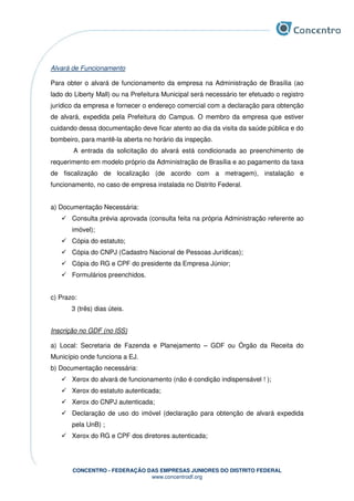 CONCENTRO - FEDERAÇÃO DAS EMPRESAS JUNIORES DO DISTRITO FEDERAL
www.concentrodf.org
Alvará de Funcionamento
Para obter o alvará de funcionamento da empresa na Administração de Brasília (ao
lado do Liberty Mall) ou na Prefeitura Municipal será necessário ter efetuado o registro
jurídico da empresa e fornecer o endereço comercial com a declaração para obtenção
de alvará, expedida pela Prefeitura do Campus. O membro da empresa que estiver
cuidando dessa documentação deve ficar atento ao dia da visita da saúde pública e do
bombeiro, para mantê-la aberta no horário da inspeção.
A entrada da solicitação do alvará está condicionada ao preenchimento de
requerimento em modelo próprio da Administração de Brasília e ao pagamento da taxa
de fiscalização de localização (de acordo com a metragem), instalação e
funcionamento, no caso de empresa instalada no Distrito Federal.
a) Documentação Necessária:
Consulta prévia aprovada (consulta feita na própria Administração referente ao
imóvel);
Cópia do estatuto;
Cópia do CNPJ (Cadastro Nacional de Pessoas Jurídicas);
Cópia do RG e CPF do presidente da Empresa Júnior;
Formulários preenchidos.
c) Prazo:
3 (três) dias úteis.
Inscrição no GDF (no ISS)
a) Local: Secretaria de Fazenda e Planejamento – GDF ou Órgão da Receita do
Município onde funciona a EJ.
b) Documentação necessária:
Xerox do alvará de funcionamento (não é condição indispensável ! );
Xerox do estatuto autenticada;
Xerox do CNPJ autenticada;
Declaração de uso do imóvel (declaração para obtenção de alvará expedida
pela UnB) ;
Xerox do RG e CPF dos diretores autenticada;
 