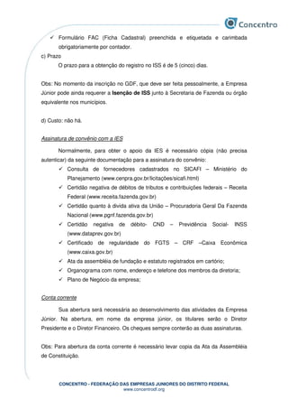 CONCENTRO - FEDERAÇÃO DAS EMPRESAS JUNIORES DO DISTRITO FEDERAL
www.concentrodf.org
Formulário FAC (Ficha Cadastral) preenchida e etiquetada e carimbada
obrigatoriamente por contador.
c) Prazo
O prazo para a obtenção do registro no ISS é de 5 (cinco) dias.
Obs: No momento da inscrição no GDF, que deve ser feita pessoalmente, a Empresa
Júnior pode ainda requerer a Isenção de ISS junto à Secretaria de Fazenda ou órgão
equivalente nos municípios.
d) Custo: não há.
Assinatura de convênio com a IES
Normalmente, para obter o apoio da IES é necessário cópia (não precisa
autenticar) da seguinte documentação para a assinatura do convênio:
Consulta de fornecedores cadastrados no SICAFI – Ministério do
Planejamento (www.cenpra.gov.br/licitações/sicafi.html)
Certidão negativa de débitos de tributos e contribuições federais – Receita
Federal (www.receita.fazenda.gov.br)
Certidão quanto à divida ativa da União – Procuradoria Geral Da Fazenda
Nacional (www.pgnf.fazenda.gov.br)
Certidão negativa de débito- CND – Previdência Social- INSS
(www.dataprev.gov.br)
Certificado de regularidade do FGTS – CRF –Caixa Econômica
(www.caixa.gov.br)
Ata da assembléia de fundação e estatuto registrados em cartório;
Organograma com nome, endereço e telefone dos membros da diretoria;
Plano de Negócio da empresa;
Conta corrente
Sua abertura será necessária ao desenvolvimento das atividades da Empresa
Júnior. Na abertura, em nome da empresa júnior, os titulares serão o Diretor
Presidente e o Diretor Financeiro. Os cheques sempre conterão as duas assinaturas.
Obs: Para abertura da conta corrente é necessário levar copia da Ata da Assembléia
de Constituição.
 
