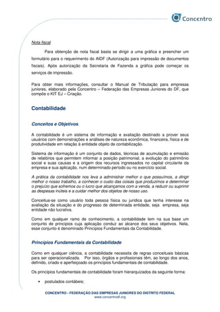 CONCENTRO - FEDERAÇÃO DAS EMPRESAS JUNIORES DO DISTRITO FEDERAL
www.concentrodf.org
Nota fiscal
Para obtenção de nota fiscal basta se dirigir a uma gráfica e preencher um
formulário para o requerimento do AIDF (Autorização para impressão de documentos
fiscais). Após autorização da Secretaria de Fazenda a gráfica pode começar os
serviços de impressão.
Para obter mais informações, consultar o Manual de Tributação para empresas
juniores, elaborado pela Concentro – Federação das Empresas Juniores do DF, que
compõe o KIT EJ – Criação.
Contabilidade
Conceitos e Objetivos
A contabilidade é um sistema de informação e avaliação destinado a prover seus
usuários com demonstrações e análises de natureza econômica, financeira, física e de
produtividade em relação à entidade objeto de contabilização.
Sistema de informação é um conjunto de dados, técnicas de acumulação e emissão
de relatórios que permitem informar a posição patrimonial, a evolução do patrimônio
social e suas causas e a origem dos recursos ingressados no capital circulante da
empresa e sua aplicação, num determinado período ou no exercício social.
A prática da contabilidade nos leva a administrar melhor o que possuímos, a dirigir
melhor o nosso trabalho, a conhecer o custo das coisas que produzimos e determinar
o prejuízo que sofremos ou o lucro que alcançamos com a venda, a reduzir ou suprimir
as despesas inúteis e a cuidar melhor dos objetos de nosso uso.
Conceitua-se como usuário toda pessoa física ou jurídica que tenha interesse na
avaliação da situação e do progresso de determinada entidade, seja empresa, seja
entidade não lucrativa.
Como em qualquer ramo de conhecimento, a contabilidade tem na sua base um
conjunto de princípios cuja aplicação conduz ao alcance dos seus objetivos. Nela,
esse conjunto é denominado Princípios Fundamentais da Contabilidade.
Princípios Fundamentais da Contabilidade
Como em qualquer ciência, a contabilidade necessita de regras conceituais básicas
para ser operacionalizada. Por isso, órgãos e profissionais têm, ao longo dos anos,
definido, criado e aperfeiçoado os princípios fundamentais de contabilidade.
Os princípios fundamentais de contabilidade foram hierarquizados da seguinte forma:
• postulados contábeis;
 