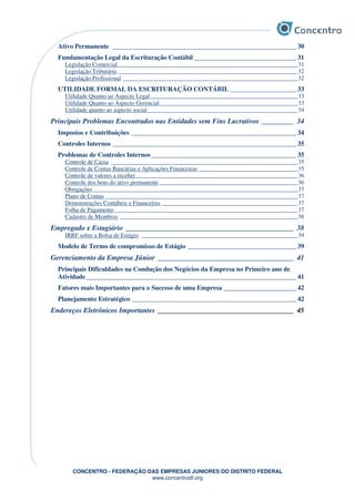 CONCENTRO - FEDERAÇÃO DAS EMPRESAS JUNIORES DO DISTRITO FEDERAL
www.concentrodf.org
Ativo Permanente ________________________________________________________ 30
Fundamentação Legal da Escrituração Contábil _______________________________ 31
Legislação Comercial____________________________________________________________31
Legislação Tributária ____________________________________________________________32
Legislação Profissional __________________________________________________________32
UTILIDADE FORMAL DA ESCRITURAÇÃO CONTÁBIL ____________________ 33
Utilidade Quanto ao Aspecto Legal_________________________________________________33
Utilidade Quanto ao Aspecto Gerencial______________________________________________33
Utilidade quanto ao aspecto social__________________________________________________34
Principais Problemas Encontrados nas Entidades sem Fins Lucrativos _________ 34
Impostos e Contribuições __________________________________________________ 34
Controles Internos ________________________________________________________ 35
Problemas de Controles Internos ____________________________________________ 35
Controle de Caixa ______________________________________________________________35
Controle de Contas Bancárias e Aplicações Financeiras _________________________________35
Controle de valores a receber______________________________________________________36
Controle dos bens do ativo permanente ______________________________________________36
Obrigações ____________________________________________________________________37
Plano de Contas ________________________________________________________________37
Demonstrações Contábeis e Financeiras _____________________________________________37
Folha de Pagamento_____________________________________________________________37
Cadastro de Membros ___________________________________________________________38
Empregado x Estagiário _______________________________________________ 38
IRRF sobre a Bolsa de Estágio ____________________________________________________39
Modelo de Termo de compromisso de Estágio _________________________________ 39
Gerenciamento da Empresa Júnior ______________________________________ 41
Principais Dificuldades na Condução dos Negócios da Empresa no Primeiro ano de
Atividade________________________________________________________________ 41
Fatores mais Importantes para o Sucesso de uma Empresa ______________________ 42
Planejamento Estratégico __________________________________________________ 42
Endereços Eletrônicos Importantes ______________________________________ 45
 