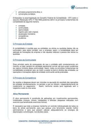 CONCENTRO - FEDERAÇÃO DAS EMPRESAS JUNIORES DO DISTRITO FEDERAL
www.concentrodf.org
• princípios propriamente ditos; e
• convenções contábeis.
Embasados na atual legislação do Conselho Federal de Contabilidade - CFC sobre o
assunto (Resolução CFC nº 750/1993),podemos definir os princípios fundamentais de
contabilidade da seguinte maneira:
• entidade;
• continuidade;
• oportunidade;
• registro pelo valor original;
• atualização monetária;
• competência;
• prudência.
O Princípio da Entidade
A contabilidade é mantida para as entidades; os sócios ou quotistas destas não se
confundem, para efeito contábil, com a empresa; assim, a contabilidade deve ser
aplicada às transações da empresa e não àquelas relativas à pessoa dos sócios ou
quotistas.
O Princípio da Continuidade
Esse princípio parte do pressuposto de que a entidade está constantemente em
marcha, ou seja, sempre em atividade operacional normal, até que surjam evidências
da ruptura iminente dessa continuidade. Assim, todos os princípios fundamentais de
contabilidade consideram que, ao medir e avaliar os bens e direitos das entidades, as
operações e transações objeto da entidade continuarão sendo praticadas.
O Principio da Competência
As receitas e despesas devem ser incluídas na apuração do resultado das operações
da entidade simultaneamente, no período a que se referem, independentemente de
recebimento ou pagamento. Assim, nenhuma receita será registrada sem o
respectivo custo ou vice-versa.
Ativo Permanente
O ativo permanente é constituído de aplicações em investimentos permanentes,
imobilizados (imóveis, móveis, instalações) e diferidos (despesas realizadas num
exercício que beneficiarão exercícios futuros).
É necessário que toda a empresa mantenha um controle individualizado de todos os
bens do ativos permanente, para que possua uma ferramenta visando melhor
administrá-los e para que possam calcular adequadamente os encargos de
depreciação e amortização, nos devidos casos.
 