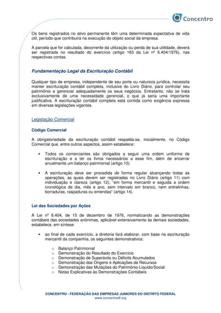 CONCENTRO - FEDERAÇÃO DAS EMPRESAS JUNIORES DO DISTRITO FEDERAL
www.concentrodf.org
Os bens registrados no ativo permanente têm uma determinada expectativa de vida
útil, período que contribuirá na execução do objeto social da empresa.
A parcela que for calculada, decorrente da utilização ou perda de sua utilidade, deverá
ser registrada no resultado do exercício (artigo 183 da Lei nº 6.404/1976), nas
respectivas contas.
Fundamentação Legal da Escrituração Contábil
Qualquer tipo de empresa, independente de seu porte ou natureza jurídica, necessita
manter escrituração contábil completa, inclusive do Livro Diário, para controlar seu
patrimônio e gerenciar adequadamente os seus negócios. Entretanto, não se trata
exclusivamente de uma necessidade gerencial, o que já seria uma importante
justificativa. A escrituração contábil completa está contida como exigência expressa
em diversas legislações vigentes.
Legislação Comercial
Código Comercial
A obrigatoriedade da escrituração contábil respalda-se, inicialmente, no Código
Comercial que, entre outros aspectos, assim estabelece:
• Todos os comerciantes são obrigados a seguir uma ordem uniforme de
escrituração e a ter os livros necessários a esse fim, além de encerrar
anualmente um balanço patrimonial (artigo 10).
• A escrituração deve ser procedida de forma regular alcançando todas as
operações, as quais devem ser registradas no Livro Diário (artigo 11) com
individuação e clareza (artigo 12), “em forma mercantil e seguida a ordem
cronológica de dia, mês e ano, sem intervalo em branco, nem entrelinhas,
borraduras, raspaduras ou emendas" (artigo 14).
Lei das Sociedades por Ações
A Lei nº 6.404, de 15 de dezembro de 1976, normatizando as demonstrações
contábeis das sociedades anônimas, aplicável extensivamente às demais sociedades,
estabelece, em síntese:
• ao final de cada exercício, a diretoria fará elaborar, com base na escrituração
mercantil da companhia, os seguintes demonstrativos:
o Balanço Patrimonial
o Demonstração do Resultado do Exercício
o Demonstração de Superávits ou Déficits Acumulados
o Demonstração das Origens e Aplicações de Recursos
o Demonstração das Mutações do Patrimônio Líquido/Social
o Notas Explicativas às Demonstrações Contábeis
 