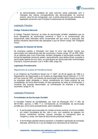 CONCENTRO - FEDERAÇÃO DAS EMPRESAS JUNIORES DO DISTRITO FEDERAL
www.concentrodf.org
• as demonstrações contábeis de cada exercício serão publicadas com a
indicação dos valores correspondentes das demonstrações do exercício
anterior, para fins de comparação, com a estrita observância aos preceitos da
legislação comercial e aos Princípios Fundamentais de Contabilidade.
Legislação Tributária
Código Tributário Nacional
O Código Tributário Nacional, ao tratar da escrituração contábil, estabelece que os
livros obrigatórios de escrituração comercial e fiscal e os comprovantes dos
lançamentos neles efetuados serão conservados até que ocorra a prescrição dos
direitos tributários decorrentes das operações a que se refiram (artigo 195, Parágrafo
Único).
Legislação do Imposto de Renda
As empresas sujeitas a tributação com base no lucro real devem manter sua
escrituração com observância das leis comerciais e fiscais (artigo 197 do RIR 1994).
Já as optantes pelo Lucro Presumido, também obrigadas à escrituração contábil nos
termos da legislação comercial, podem, opcionalmente, para efeitos fiscais, proceder à
escrituração apenas do livro caixa, no qual deverá ser escriturada toda movimentação
financeira, inclusive bancária. (Lei nº 8.981/1995, artigo 45).
Legislação Previdenciária
Regulamento do Custeio da Previdência Social
A Lei Orgânica da Previdência Social (Lei nº 3.807, de 26 de agosto de 1960 e o
Regulamento da Organização e do Custeio da Seguridade Social (Decreto nº 2.173,
de 5 de março de 1997), ao tratarem da escrituração contábil, determinaram que todas
as empresas estão obrigadas a “lançar mensalmente em títulos próprios de sua
contabilidade, de forma discriminada, os fatos geradores de todas as contribuições, o
montante das quantias descontadas, as contribuições da empresa e os totais
recolhidos” (artigo 47, II).
Legislação Profissional
Formalidades da Escrituração Contábil
O Conselho Federal de Contabilidade, por meio da Resolução CFC nº 563, de
28/10/1993, aprovou a NBC T 2, normatizando as formalidades da escrituração
contábil que, entre outros procedimentos, assim estabelece:
• A escrituração será executada em moeda corrente nacional, em forma contábil,
em ordem cronológica de dia, mês e ano, com ausência de espaços em
branco, entrelinhas, borrões, rasuras, emendas ou transportes para as
margens e, ainda, com base de documentos probantes (hábeis).
• A terminologia adotada deverá expressar o verdadeiro significado da transação
efetuada, admitindo-se o uso de códigos e/ou abreviaturas de históricos.
 
