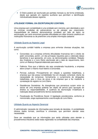 CONCENTRO - FEDERAÇÃO DAS EMPRESAS JUNIORES DO DISTRITO FEDERAL
www.concentrodf.org
• O Diário poderá ser escriturado por partidas mensais ou de forma sintetizada,
desde que apoiado em registros auxiliares que permitam a identificação
individualizada desses registros.
UTILIDADE FORMAL DA ESCRITURAÇÃO CONTÁBIL
Uma empresa sem contabilidade é uma entidade sem memória, sem identidade e sem
as mínimas condições de sobrevivência ou de planejar seu crescimento.
Impossibilitada de elaborar demonstrativos contábeis por falta de lastro na
escrituração, por certo encontrará grandes dificuldades em obter fomento creditício em
instituições financeiras ou de preencher uma simples informação cadastral.
Utilidade Quanto ao Aspecto Legal
A escrituração contábil habilita a empresa para enfrentar diversas situações, tais
como:
• Concordata: se a empresa enfrenta dificuldades financeiras tem o direito de
pedir concordata, porém, um dos principais requisitos para a obtenção desse
benefícios é que apresente, em juízo, as demonstrações contábeis, Relação
dos Credores e o Livro Diário escriturado até a data do requerimento, bem
como um Balanço Especial elaborado para esse fim.
• Falência: Para que a falência não seja considerada fraudulenta, a empresa
deve cumprir o mesmo ritual relativo à concordata.
• Perícias Judiciais: Principalmente em relação a questões trabalhistas, a
empresa que não possui contabilidade fica em situação vulnerável, diante da
necessidade de comprovar, formalmente, o cumprimento de obrigações
trabalhistas, pois o ônus da prova é da empresa que a faz mediante a
constatação do registro no Livro Diário.
• Dissidências Societárias: As divergências que porventura surjam entre os
sócios de uma empresa poderão ser objeto de perícia para apuração de
direitos ou responsabilidades. A ausência da escrituração inviabilizará a
realização desse procedimento técnico esclarecedor.
• Fiscalização da Previdência Social: A legislação previdenciária, conforme já
mencionado, exige expressamente a escrituração do Livro Diário.
Utilidade Quanto ao Aspecto Gerencial
O administrador necessita de informações para tomada de decisões. A contabilidade
oferece dados formais, científicos e universais, que permitem atender essa
necessidade.
Deve ser ressaltado que as informações que serão utilizadas para atender a
procedimentos tributários estão todas registradas na contabilidade das empresas.
 