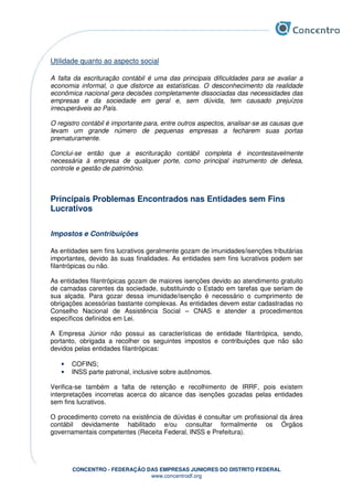 CONCENTRO - FEDERAÇÃO DAS EMPRESAS JUNIORES DO DISTRITO FEDERAL
www.concentrodf.org
Utilidade quanto ao aspecto social
A falta da escrituração contábil é uma das principais dificuldades para se avaliar a
economia informal, o que distorce as estatísticas. O desconhecimento da realidade
econômica nacional gera decisões completamente dissociadas das necessidades das
empresas e da sociedade em geral e, sem dúvida, tem causado prejuízos
irrecuperáveis ao País.
O registro contábil é importante para, entre outros aspectos, analisar-se as causas que
levam um grande número de pequenas empresas a fecharem suas portas
prematuramente.
Conclui-se então que a escrituração contábil completa é incontestavelmente
necessária à empresa de qualquer porte, como principal instrumento de defesa,
controle e gestão de patrimônio.
Principais Problemas Encontrados nas Entidades sem Fins
Lucrativos
Impostos e Contribuições
As entidades sem fins lucrativos geralmente gozam de imunidades/isenções tributárias
importantes, devido às suas finalidades. As entidades sem fins lucrativos podem ser
filantrópicas ou não.
As entidades filantrópicas gozam de maiores isenções devido ao atendimento gratuito
de camadas carentes da sociedade, substituindo o Estado em tarefas que seriam de
sua alçada. Para gozar dessa imunidade/isenção é necessário o cumprimento de
obrigações acessórias bastante complexas. As entidades devem estar cadastradas no
Conselho Nacional de Assistência Social – CNAS e atender a procedimentos
específicos definidos em Lei.
A Empresa Júnior não possui as características de entidade filantrópica, sendo,
portanto, obrigada a recolher os seguintes impostos e contribuições que não são
devidos pelas entidades filantrópicas:
• COFINS;
• INSS parte patronal, inclusive sobre autônomos.
Verifica-se também a falta de retenção e recolhimento de IRRF, pois existem
interpretações incorretas acerca do alcance das isenções gozadas pelas entidades
sem fins lucrativos.
O procedimento correto na existência de dúvidas é consultar um profissional da área
contábil devidamente habilitado e/ou consultar formalmente os Órgãos
governamentais competentes (Receita Federal, INSS e Prefeitura).
 