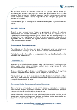 CONCENTRO - FEDERAÇÃO DAS EMPRESAS JUNIORES DO DISTRITO FEDERAL
www.concentrodf.org
As respostas relativas às consultas realizados aos Órgãos públicos devem ser
arquivadas pela empresa para justificar a origem dos procedimentos adotados. Nos
casos de discordâncias em relação à legislação vigente, a empresa deve sempre
buscar orientação jurídica, visando resguardar-se de autuações por parte das
autoridades tributárias.
É recomendável que as orientações de contadores e advogados sejam realizadas por
escrito.
Controles Internos
Entende-se por controle interno “todos os processos e rotinas, de natureza
administrativa ou contábil, destinados a fazer com que na empresa: (a) os
colaboradores respeitem e adiram às políticas traçadas pela Alta Administração; (b) os
ativos tenham sua integridade protegida; e (c) as operações sejam adequadamente
registradas, em sua totalidade, nos registros contábeis e fidedignamente retratadas
pelas demonstrações contábeis”.
Problemas de Controles Internos
As entidades sem fins lucrativos em geral não possuem uma boa estrutura de
controles internos em função da falta de recursos humanos e de infra-estrutura.
Neste tópico, serão relacionados os principais controles que não são utilizados pelas
entidades sem fins lucrativos:
Controle de Caixa
As entidades, principalmente as de menor porte, não possuem um controle diário de
caixa. Muitas vezes essas entidades aceitam como comprovantes de caixa
documentos sem valor contábil e fiscal.
É recomendável a exigência de documentos hábeis como notas fiscais de aquisição
de bens e serviços e recibos, mesmos para as compras de pequeno valor.
Nos casos em que não forem possíveis as emissões de documentos fiscais (ônibus,
xerox, táxi), a empresa pode utilizar-se do vale-despesas, devidamente aprovado pelo
responsável pelo controle de caixa.
Controle de Contas Bancárias e Aplicações Financeiras
Da mesma forma em que ocorre com o controle de caixa, ocorre com o controle de
conta-corrente bancária. O principal problema é a falta de confecção de cópias de
cheques, dificultando a identificação dos pagamentos.
Não existe também um controle do saldo em conta corrente, fazendo com que muitas
vezes sejam emitidos cheques sem provisão de fundos, o que pode resultar em
pagamento de despesas bancárias desnecessárias.
 