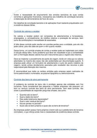 CONCENTRO - FEDERAÇÃO DAS EMPRESAS JUNIORES DO DISTRITO FEDERAL
www.concentrodf.org
Existe a necessidade de arquivamento dos extratos bancários de suas contas
correntes e aplicações financeiras, necessários aos trabalhos de conciliação bancária
e elaboração de demonstrativos de fluxo de caixa.
Os trabalhos de conciliação bancária e de aplicações ficam bastante prejudicados com
a existência dessas falhas.
Controle de valores a receber
Os valores a receber podem ser compostos de adiantamentos a fornecedores,
empregados, e, principalmente, de créditos relativos a prestação de serviços, bem
como de contribuições e mensalidade de associados.
A falta desse controle pode resultar em grandes perdas para a entidade, pois ela não
pode cobrar, pois não sabe de quem e nem quanto receber.
Dessa forma, um controle simples de contas a receber pode ser implantado com vistas
à solução dessa falha. Outro problema que deve ser ressaltado é que a contabilidade
sem a informação desses valores fica sem instrumentos para o registro dos mesmos.
Deve-se implantar o procedimento de acerto de viagem, tendo em vista que os valores
adiantados na maioria dos casos não são acobertados por documentação-suporte. A
empresa pode utilizar um formulário de adiantamento e outro de acerto (relatório de
viagem), sendo ambos devidamente assinados pelo recebedor dos recursos e pelo
responsável pela liberação dos mesmos.
É recomendável que todos os recibos emitidos pela empresa sejam realizados de
forma padronizada e numerados, se possível tipográfica ou eletronicamente.
Controle dos bens do ativo permanente
O problema de controle de bens não é privilégio apenas das entidades sem fins
lucrativos. Parte considerável das pequenas e médias empresas não possuem um
bom ou nenhum controle dos bens do ativo permanente. Sem esse controle, não
existe a possibilidade de responder perguntas simples, tais como:
• Quantos são os bens?
• Qual a idade dos bens?
• Eles estão totalmente depreciados?
• Qual o valor residual dos bens?
• Houver perdas no período?
• Quais são os bens próprios e quais são os bens de terceiros?
As empresas podem possuir bens próprios e terem sob sua custódia bens de terceiros
(comodato), o que reforça ainda mais a necessidade da existência desse controle.
 