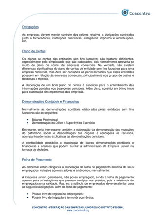 CONCENTRO - FEDERAÇÃO DAS EMPRESAS JUNIORES DO DISTRITO FEDERAL
www.concentrodf.org
Obrigações
As empresas devem manter controle dos valores relativos a obrigações contraídas
junto a fornecedores, instituições financeiras, estagiários, impostos e contribuições,
etc.
Plano de Contas
Os planos de contas das entidades sem fins lucrativos são bastante deficientes,
especialmente pela simplicidade que são elaborados, pois normalmente aproveita-se
muito de plano de contas de empresas comerciais. Na verdade, não existem
diferenças significativas do plano de contas de entidade sem fins lucrativos para uma
empresa comercial, mas deve ser considera as particularidades que essas entidades
possuem em relação às empresas comerciais, principalmente nos grupos de custos e
despesas e receitas.
A elaboração de um bom plano de contas é essencial para o entendimento das
informações contidas nos balancetes contábeis. Além disso, constitui um ótimo inicio
para elaboração dos orçamentos das empresas.
Demonstrações Contábeis e Financeiras
Normalmente as demonstrações contábeis elaboradas pelas entidades sem fins
lucrativos são as seguintes:
• Balanço Patrimonial
• Demonstração do Déficit / Superávit do Exercício
Entretanto, seria interessante também a elaboração da demonstração das mutações
do patrimônio social e demonstração das origens e aplicações de recursos,
acompanhas de notas explicativas às demonstrações contábeis.
A contabilidade possibilita a elaboração de outras demonstrações contábeis e
financeiras e análises que podem auxiliar a administração da Empresa Júnior na
tomada de decisões.
Folha de Pagamento
As empresas estão obrigadas a elaboração da folha de pagamento analítica de seus
empregados, inclusive administradores e autônomos, mensalmente.
A Empresa Júnior, geralmente, não possui empregado, sendo a folha de pagamento
apenas para os estagiários que prestam serviços nos projetos, pois a existência de
empregados uma raridade. Mas, na existência de empregados deve-se atentar para
as seguintes obrigações, além da folha de pagamento:
• Possuir livro de registro de empregados;
• Possuir livro de inspeção e termo de ocorrência;
 