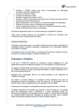 CONCENTRO - FEDERAÇÃO DAS EMPRESAS JUNIORES DO DISTRITO FEDERAL
www.concentrodf.org
• Entregar o CAGED sempre que houver movimentação de empregado
(admissão, demissão, transferência);
• Entregar anualmente a RAIS;
• Entregar mensalmente a GFIP;
• Recolher mensalmente o INSS e FGTS;
• Recolher o IRRF, quando devido (de acordo com a fórmula de cálculo descrita
para pessoas físicas anteriormente);
• Manter atualizados o livro de registro e a carteira de trabalho do empregado;
• Programar as férias a serem concedidas aos empregados;
• Prever o pagamento de férias e 13. salário no orçamento da Empresa Júnior;
• Manter controle de ponto diário do empregado.
As folhas de pagamento devem ser confeccionadas por competência (mensal).
Todos estes impostos poderão ser consultados no Manual de Tributação para
empresas juniores, elaborado pela Concentro.
Cadastro de Membros
A Empresa Júnior deve possuir um cadastro de todos os seus membros atualizado por
modalidade (efetivo, honorário, associado e colaborador), com informações relativas
aos projetos e atuações.
A inexistência desse controle dificulta o levantamento do total de membros incluídos,
excluídos, as áreas de atuação, os projetos realizados, etc.
Empregado x Estagiário
A Lei (Lei nº 6.494/1977) autoriza as empresas a admitir estagiários em suas
dependências segundo condições ajustadas com as faculdades ou escolas técnicas.
O estagiário receberá bolsa de estudos ou outra forma de contraprestação que vier a
ser combinada (artigo 4º) e terá uma jornada de trabalho a cumprir, compatível com o
seu horário escolar (artigo 5º).
Estagiário não é empregado. Não tem os direitos previstos na CLT aplicáveis às
relações de emprego.
No entanto, é preciso distinguir as situações normais daquelas nas quais há
deturpação da figura do estagiário e este não passa de um empregado como os
demais, caso em que a relação jurídica é de emprego e não de estágio.
A diferença entre estagiário e empregado se faz pelos aspectos formais e materiais.
O estágio pressupõe uma situação que obedece à forma prevista em lei mediante
termo de compromisso entre o estudante e a parte concedente (artigo 3º),
interveniência obrigatória da instituição de ensino (artigo 3º), contrato-padrão de bolsa
de complementação educacional, obrigação da empresa de fazer, para o bolsista,
seguro de acidentes pessoais ocorridos no local de estágio (artigo 3º).
 