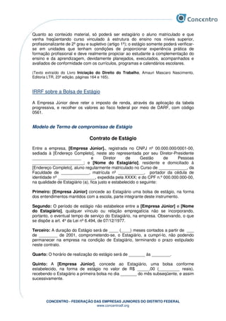 CONCENTRO - FEDERAÇÃO DAS EMPRESAS JUNIORES DO DISTRITO FEDERAL
www.concentrodf.org
Quanto ao conteúdo material, só poderá ser estagiário o aluno matriculado e que
venha freqüentando curso vinculado à estrutura do ensino nos níveis superior,
profissionalizante de 2º grau e supletivo (artigo 1º); o estágio somente poderá verificar-
se em unidades que tenham condições de proporcionar experiência prática de
formação profissional e deve realmente propiciar ao estudante a complementação do
ensino e da aprendizagem, devidamente planejados, executados, acompanhados e
avaliados de conformidade com os currículos, programas e calendários escolares.
(Texto extraído do Livro Iniciação do Direito do Trabalho, Amauri Mascaro Nascimento,
Editoria LTR, 23º edição, páginas 164 e 165).
IRRF sobre a Bolsa de Estágio
A Empresa Júnior deve reter o imposto de renda, através da aplicação da tabela
progressiva, e recolher os valores ao fisco federal por meio de DARF, com código
0561.
Modelo de Termo de compromisso de Estágio
Contrato de Estágio
Entre a empresa, [Empresa Júnior]., registrada no CNPJ nº 00.000.000/0001-00,
sediada à [Endereço Completo], neste ato representada por seu Diretor-Presidente
_____________________ e Diretor de Gestão de Pessoas
______________________; e [Nome do Estagiário], residente e domiciliado à
[Endereço Completo], aluno regularmente matriculado no Curso de ____________, da
Faculdade de ____________, matrícula nº ___________, portador da cédula de
identidade nº ________________, expedida pela XXXX; e do CPF n.º 000.000.000-00,
na qualidade de Estagiário (a), fica justo e estabelecido o seguinte:
Primeiro: [Empresa Júnior] concede ao Estagiário uma bolsa de estágio, na forma
dos entendimentos mantidos com a escola, parte integrante deste instrumento.
Segundo: O período de estágio não estabelece entre a [Empresa Júnior] e [Nome
do Estagiário], qualquer vínculo ou relação empregatícia não se incorporando,
portanto, o eventual tempo de serviço do Estagiário, na empresa. Observando, o que
se dispõe a art. 4º da Lei nº 6.494, de 07/12/1977.
Terceiro: A duração do Estágio será de ____ (____) meses contados a partir de ___
de ________ de 2001, comprometendo-se, o Estagiário, a cumpri-lo, não podendo
permanecer na empresa na condição de Estagiário, terminando o prazo estipulado
neste contrato.
Quarto: O horário de realização do estágio será de _______ ás ________.
Quinto: A [Empresa Júnior], concede ao Estagiário, uma bolsa conforme
estabelecido, na forma de estágio no valor de R$ _____,00 (_________ reais),
recebendo o Estagiário a primeira bolsa no dia _______ do mês subseqüente, e assim
sucessivamente.
 