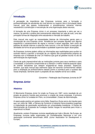 CONCENTRO - FEDERAÇÃO DAS EMPRESAS JUNIORES DO DISTRITO FEDERAL
www.concentrodf.org
Introdução
A percepção da importância das Empresas Juniores para a formação e
profissionalização de estudantes de nível técnico ou superior leva à formulação deste
manual, guia dos passos fundamentais e procedimentos rotineiros internos
necessários à constituição e manutenção de uma organização desta natureza.
A formação de uma Empresa Júnior é um processo importante e sério por ser a
mesma, ao permitir a prática dos ensinamentos adquiridos em sala de aula, uma das
principais formas de integração entre estudantes e mercado de trabalho.
Este manual visa suprir as necessidades básicas de informações gerais para a
constituição de uma Empresa Júnior. Acredita-se que compete àqueles com alguma
experiência o esclarecimento de regras e normas a serem seguidas, bem como de
padrões de atitude internos e externos mais comuns, a fim de facilitar a execução de
atividades de forma tal que produtividade e qualidade superiores sejam alcançadas.
As Empresas Juniores podem utilizar as informações aqui explicitadas para auxiliar no
controle interno e permitir a formação de um registro dos procedimentos próprios da
empresa com a finalidade de criar um histórico que guie as gestões futuras no ato da
administração da organização.
Ciente de quão imprescindível são as instituições juniores para seus membros e para
a sociedade, a Concentro compromete-se a oferecer o melhor material possível capaz
de orientar estudantes que estejam engajando-se nesse processo. Espera-se,
também, que esse manual seja realmente capaz de transmitir conhecimentos válidos
para a ampliação do profissionalismo desses jovens e contribua para o sucesso das
novas empresas. Somente assim o propósito de seu trabalho tornar-se-á válido.
Concentro – Federação das Empresas Juniores do DF
Empresa Júnior
Histórico
O Movimento Empresa Júnior foi criado na França em 1967, como resultado de um
projeto do governo francês para promover a criação de novas empresas. A primeira
Empresa Júnior foi fundada em Paris, na Universidade L´Essec de Administração.
A repercussão positiva em países como Itália, Espanha e Suíça serviu de impulso para
que, em Julho de 1988, a Câmara de Comércio e Indústria franco-brasileira sugerisse
a implantação de associação semelhante em universidades brasileiras. A Escola de
Administração de Empresas da Fundação Getúlio Vargas foi escolhida para iniciar a
experiência no Brasil.
Atualmente, existem Empresas Juniores espalhadas por todo o Mundo. Na Europa, as
Empresas Juniores estão organizadas em Confederações Nacionais e em uma
associação continental denominada JADE (Junior Association for Development in
Europe).
 