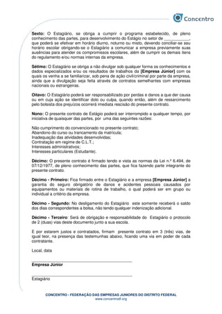 CONCENTRO - FEDERAÇÃO DAS EMPRESAS JUNIORES DO DISTRITO FEDERAL
www.concentrodf.org
Sexto: O Estagiário, se obriga a cumprir o programa estabelecido, de pleno
conhecimento das partes, para desenvolvimento do Estágio no setor de ___________,
que poderá se efetivar em horário diurno, noturno ou misto, devendo conciliar-se seu
horário escolar obrigando-se o Estagiário a comunicar a empresa previamente suas
ausências para atender os compromissos escolares, além de cumprir os demais itens
do regulamento e/ou normas internas da empresa.
Sétimo: O Estagiário se obriga a não divulgar sob qualquer forma os conhecimentos e
dados especializados e/ou os resultados de trabalhos da [Empresa Júnior] com os
quais os venha a se familiarizar, sob pena de ação civil/criminal por parte da empresa,
ainda que a divulgação seja feita através de contratos semelhantes com empresas
nacionais ou estrangeiras.
Oitavo: O Estagiário poderá ser responsabilizado por perdas e danos a que der causa
ou em cuja ação se identificar dolo ou culpa, quando então, além de ressarcimento
pelo bolsista dos prejuízos ocorrerá imediata rescisão do presente contrato.
Nono: O presente contrato de Estágio poderá ser interrompido a qualquer tempo, por
iniciativa de quaisquer das partes, por uma das seguintes razões:
Não cumprimento do convencionado no presente contrato;
Abandono do curso ou trancamento da matrícula;
Inadequação das atividades desenvolvidas;
Contratação em regime de C.L.T.;
Interesses administrativos;
Interesses particulares (Estudante).
Décimo: O presente contrato é firmado tendo e vista as normas da Lei n.º 6.494, de
07/12/1977, de pleno conhecimento das partes, que fica fazendo parte integrante do
presente contrato.
Décimo - Primeiro: Fica firmado entre o Estagiário e a empresa [Empresa Júnior] a
garantia do seguro obrigatório de danos e acidentes pessoais causados por
equipamentos ou materiais de rotina de trabalho, o qual poderá ser em grupo ou
individual a critério da empresa.
Décimo - Segundo: No desligamento do Estagiário este somente receberá o saldo
dos dias correspondentes a bolsa, não tendo qualquer indenização adicional.
Décimo - Terceiro: Será de obrigação e responsabilidade do Estagiário o protocolo
de 2 (duas) vias deste documento junto a sua escola.
E por estarem justos e contratados, firmam presente contrato em 3 (três) vias, de
igual teor, na presença das testemunhas abaixo, ficando uma via em poder de cada
contratante.
Local, data
____________________________________________
Empresa Júnior
____________________________________________
Estagiário
 