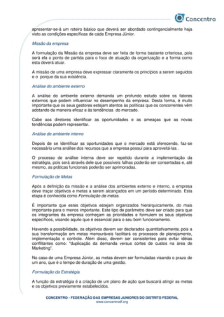 CONCENTRO - FEDERAÇÃO DAS EMPRESAS JUNIORES DO DISTRITO FEDERAL
www.concentrodf.org
apresentar-se-á um roteiro básico que deverá ser abordado contingencialmente haja
visto as condições específicas de cada Empresa Júnior.
Missão da empresa
A formulação da Missão da empresa deve ser feita de forma bastante criteriosa, pois
será ela o ponto de partida para o foco de atuação da organização e a forma como
esta deverá atuar.
A missão de uma empresa deve expressar claramente os princípios a serem seguidos
e o porque da sua existência.
Análise do ambiente externo
A análise do ambiente externo demanda um profundo estudo sobre os fatores
externos que podem influenciar no desempenho da empresa. Desta forma, é muito
importante que os seus gestores estejam atentos às políticas que os concorrentes vêm
adotando de maneira eficaz e às tendências do mercado.
Cabe aos diretores identificar as oportunidades e as ameaças que as novas
tendências podem representar.
Análise do ambiente interno
Depois de se identificar as oportunidades que o mercado está oferecendo, faz-se
necessário uma análise dos recursos que a empresa possui para aproveitá-las .
O processo de análise interna deve ser repetido durante a implementação da
estratégia, pois será através dele que possíveis falhas poderão ser consertadas e, até
mesmo, as práticas funcionais poderão ser aprimoradas.
Formulação de Metas
Após a definição da missão e a análise dos ambientes externo e interno, a empresa
deve traçar objetivos e metas a serem alcançados em um período determinado. Esta
etapa é conhecida como Formulação de metas.
É importante que estes objetivos estejam organizados hierarquicamente, do mais
importante para o menos importante. Este tipo de parâmetro deve ser criado para que
os integrantes da empresa conheçam as prioridades e formulem os seus objetivos
específicos, visando aquilo que é essencial para o seu bom funcionamento.
Havendo a possibilidade, os objetivos devem ser declarados quantitativamente, pois a
sua transformação em metas mensuráveis facilitará os processos de planejamento,
implementação e controle. Além disso, devem ser consistentes para evitar idéias
conflitantes como: “duplicação da demanda versus cortes de custos na área de
Marketing”.
No caso de uma Empresa Júnior, as metas devem ser formuladas visando o prazo de
um ano, que é o tempo de duração de uma gestão.
Formulação da Estratégia
A função da estratégia é a criação de um plano de ação que buscará atingir as metas
e os objetivos previamente estabelecidos.
 