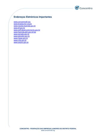 CONCENTRO - FEDERAÇÃO DAS EMPRESAS JUNIORES DO DISTRITO FEDERAL
www.concentrodf.org
Endereços Eletrônicos Importantes
www.concentrodf.org
www.brasiljunior.org.br
www.receita.fazenda.gov.br
www.df.gov.br
www.jcdf.desenvolvimento.gov.br
www.fazenda.pbh.gov.br/iss
www.senado.gov.br
www.planalto.gov.br
www.mpas.gov.br
www.mte.gov.br
www.serpro.gov.br
 
