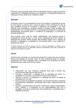 CONCENTRO - FEDERAÇÃO DAS EMPRESAS JUNIORES DO DISTRITO FEDERAL
www.concentrodf.org
O Brasil é o país que possui maior número de Empresas Juniores. Estas se encontram
organizadas em Federações Estaduais, que constituem a Confederação Brasileira de
Empresas Juniores, Brasil Júnior, fundada em 2003.
Definição
A Empresa Júnior é uma Associação Civil sem fins lucrativos* constituída por alunos
de nível superior ou técnico com o intuito de aplicar a teoria ministrada em sala de
aula, prestando serviços de consultoria e assessoria de qualidade, a um custo
reduzido, para empresários e empresa públicas e privadas. Estas atividades são
desenvolvidas com o acompanhamento e a orientação de professores e profissionais
especializados, promovendo assim, a excelência na preparação e no estímulo da
formação profissional.
Uma Empresa Júnior pode ter caráter multidisciplinar. Isto acontece quando é
constituída por alunos de dois ou mais cursos, trabalhando de forma conjunta na
efetivação dos projetos. Nesta empresa são formadas equipes com o objetivo de
promover a integração e a ampliação do conhecimento geral, o que sustentará a
expansão da mesma.
*Entidade constituída pela união de pessoas civis com o intuito de alcançarem um objetivo comum,
excluindo a geração de lucro. As associações adquirem personalidade jurídica após a efetuação do
registro de seus estatutos em cartório.
Missão
Contribuir para a formação e o crescimento profissional e humano dos seus membros,
através da prestação de serviços dentro de suas respectivas áreas de atuação,
promovendo uma maior integração entre a sociedade e as instituições de ensino,
colaborando para o desenvolvimento de ambas.
Objetivos
• Proporcionar aos seus membros condições reais para a prática dos
conhecimentos adquiridos em sala de aula;
• Promover e desenvolver a interação entre as instituições de ensino e a
sociedade civil, tornando o conhecimento um bem mais acessível;
• Valorizar os alunos, os professores e a instituição de ensino no âmbito da
sociedade como um todo;
• Prestar serviços de qualidade à sociedade, com acompanhamento e orientação
de profissionais capacitados, contribuindo assim para o desenvolvimento da
mesma;
• Estimular o profissionalismo dos alunos, incentivando o espírito empreendedor,
crítico, analítico e a consciência de sua responsabilidade para com a
sociedade, tornando-os profissionais mais competentes e preparados para a
realidade do mercado.
 