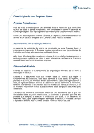 CONCENTRO - FEDERAÇÃO DAS EMPRESAS JUNIORES DO DISTRITO FEDERAL
www.concentrodf.org
Constituição de uma Empresa Júnior
Primeiros Procedimentos
Para dar início à constituição de uma Empresa Júnior é necessário que ocorra uma
reunião de todas as partes interessadas, com a finalidade de definir os objetivos da
futura organização e todo o planejamento de constituição e funcionamento da mesma.
Sendo uma associação civil sem fins lucrativos, a Empresa Júnior deverá constituir-se
através de um Estatuto e registrá-lo no Cartório Civil de Pessoas Jurídicas.
Relacionamento com a Instituição de Ensino
A presença da instituição de ensino na constituição de uma Empresa Junior é
extremamente importante. A Empresa funciona normalmente nas dependências da
Instituição, usufruindo a infra-estrutura cedida pela última.
Além disso, é fundamental o contato com reitores, diretores, chefes de departamento e
professores com o objetivo de obter o apoio educacional, profissional e financeiro
necessários ao bom funcionamento da empresa.
Elaboração do Estatuto
Estando os objetivos e o planejamento da organização definidos, dá-se início à
elaboração do Estatuto.
Estatuto é o documento legal que contém todas as normas que regem o
funcionamento da associação. Nele estão definidos a razão social, os objetivos, a
previsão de duração, os deveres e direitos dos membros, a estrutura organizacional, a
sede, as regras em caso de extinção e a destinação do seu patrimônio. É necessário,
também, estar definido se o Estatuto é passível de alteração e em que condições, e se
os membros respondem ou não subsidiariamente pelas obrigações assumidas pela
associação.
A fundação da entidade é consolidada através de uma assembléia, para a qual são
convocadas todas as partes interessadas. A assembléia é presidida por uma das
pessoas que compilou o Estatuto e secretariada por outra, a ser escolhida no
momento. Nesta, após a apresentação e aprovação do estatuto, é realizada a eleição
e a posse da diretoria. Faz-se, então, a Ata de Fundação no livro de Atas.
 