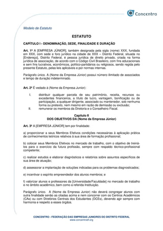 CONCENTRO - FEDERAÇÃO DAS EMPRESAS JUNIORES DO DISTRITO FEDERAL
www.concentrodf.org
Modelo de Estatuto
ESTATUTO
CAPÍTULO I - DENOMINAÇÃO, SEDE, FINALIDADE E DURAÇÃO
Art. 1º A [EMPRESA JÚNIOR], também designada pela sigla (nome) XXX, fundada
em XXX, com sede e foro jurídico na cidade de XXX – Distrito Federal, situada no
[Endereço], Distrito Federal, é pessoa jurídica de direito privado, criada na forma
jurídica de associação, de acordo com o Código Civil Brasileiro, com fins educacionais
e sem fins lucrativos, econômicos, político-partidários ou religiosos, sendo regida pelo
presente Estatuto, pelas leis aplicáveis e por normas internas.
Parágrafo único. A (Nome da Empresa Júnior) possui número ilimitado de associados
e tempo de duração indeterminado.
Art. 2º É vedado à (Nome da Empresa Junior):
I. distribuir qualquer parcela de seu patrimônio, receita, recursos ou
excedentes financeiros, a título de lucro, vantagem, bonificação ou de
participação, a qualquer dirigente, associado ou mantenedor, sob nenhuma
forma ou pretexto, nem mesmo em razão de demissão ou exclusão;
II. remunerar os membros da Diretoria e o Conselheiro Fiscal.
Capítulo II
DOS OBJETIVOS DA (Nome da Empresa Júnior)
Art. 3º A [EMPRESA JÚNIOR] tem por finalidade:
a) proporcionar a seus Membros Efetivos condições necessárias à aplicação prática
de conhecimentos teóricos relativos à sua área de formação profissional;
b) colocar seus Membros Efetivos no mercado de trabalho, com o objetivo de treiná-
los para o exercício da futura profissão, sempre com respaldo técnico-profissional
competente;
c) realizar estudos e elaborar diagnósticos e relatórios sobre assuntos específicos de
sua área de atuação;
d) assessorar a implantação de soluções indicadas para os problemas diagnosticados;
e) incentivar o espírito empreendedor dos alunos membros; e
f) valorizar alunos e professores da [Universidade/Faculdade] no mercado de trabalho
e no âmbito acadêmico, bem como a referida Instituição.
Parágrafo único. A (Nome da Empresa Junior) não deverá congregar alunos com
outra finalidade senão as citadas acima e nem concorrer com os Centros Acadêmicos
(CAs) ou com Diretórios Centrais dos Estudantes (DCEs), devendo agir sempre com
harmonia e respeito a esses órgãos.
 