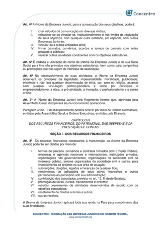CONCENTRO - FEDERAÇÃO DAS EMPRESAS JUNIORES DO DISTRITO FEDERAL
www.concentrodf.org
Art. 4º A (Nome da Empresa Junior), para a consecução dos seus objetivos, poderá:
I. criar veículos de comunicação em diversas mídias;
II. relacionar-se ou vincular-se, institucionalmente e nos limites da realização
de seus objetivos, com qualquer outra entidade, em especial, com outras
Empresas Juniores;
III. vincular-se a outras entidades afins;
IV. firmar contratos, convênios, acordos e termos de parceria com entes
privados e públicos;
V. realizar outras atividades condizentes com os objetivos estatutários.
Art. 5º É vedada a utilização do nome da (Nome da Empresa Junior) e de sua Sede
Social para fins não previstos nos objetivos estatutários, bem como para campanhas
ou promoções que não sejam de interesse da associação.
Art. 6º No desenvolvimento de suas atividades, a (Nome da Empresa Junior)
observará os princípios da legalidade, impessoalidade, moralidade, publicidade,
eficiência e não fará qualquer discriminação de etnia, cor, sexo ou religião, atuando
sem qualquer vinculação político-partidária e tendo por princípios o
empreendedorismo, a ética, a pró-atividade, a inovação, o profissionalismo e o senso
crítico.
Art. 7º A (Nome da Empresa Junior) terá Regimento Interno que, aprovado pela
Assembléia Geral, disciplinará seu funcionamento operacional.
Parágrafo único. Este disciplinamento poderá ocorrer por meio de Ordens Normativas,
emitidas pela Assembléia Geral, e Ordens Executivas, emitidas pela Diretoria.
CAPÍTULO III
DOS RECURSOS FINANCEIROS, DO PATRIMÔNIO, DAS DESPESAS E DA
PRESTAÇÃO DE CONTAS.
SEÇÃO I - DOS RECURSOS FINANCEIROS
Art. 8º Os recursos financeiros necessários à manutenção da (Nome da Empresa
Junior) poderão ser obtidos por meio de:
I. termos de parceria, convênios e contratos firmados com o Poder Público,
empresas e agências nacionais e internacionais, instituições privadas,
organizações não governamentais, organizações da sociedade civil de
interesse público, setores organizados da sociedade civil e outras, para
financiamento de projetos na sua área de atuação;
II. subvenções, doações, legados e heranças de qualquer tipo;
III. rendimentos de aplicações de seus ativos financeiros e outros
pertencentes ao patrimônio sob sua administração;
IV. contribuição dos associados, prevista no art. 15, II, deste Estatuto;
V. promoção de feiras, cursos, treinamentos e eventos;
VI. receitas provenientes de atividades desenvolvidas de acordo com os
objetivos estatutários;
VII. recebimento de direitos autorais e outros;
VIII. outras receitas.
A (Nome da Empresa Junior) aplicará toda sua renda no País para cumprimento das
suas finalidades.
 