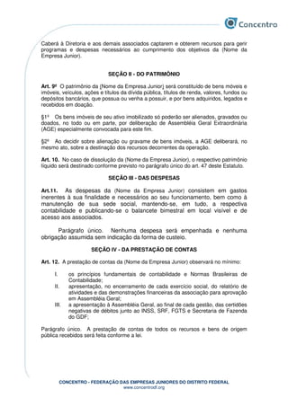 CONCENTRO - FEDERAÇÃO DAS EMPRESAS JUNIORES DO DISTRITO FEDERAL
www.concentrodf.org
Caberá à Diretoria e aos demais associados captarem e obterem recursos para gerir
programas e despesas necessários ao cumprimento dos objetivos da (Nome da
Empresa Junior).
SEÇÃO II - DO PATRIMÔNIO
Art. 9º O patrimônio da (Nome da Empresa Junior) será constituído de bens móveis e
imóveis, veículos, ações e títulos da dívida pública, títulos de renda, valores, fundos ou
depósitos bancários, que possua ou venha a possuir, e por bens adquiridos, legados e
recebidos em doação.
§1º Os bens imóveis de seu ativo imobilizado só poderão ser alienados, gravados ou
doados, no todo ou em parte, por deliberação de Assembléia Geral Extraordinária
(AGE) especialmente convocada para este fim.
§2º Ao decidir sobre alienação ou gravame de bens imóveis, a AGE deliberará, no
mesmo ato, sobre a destinação dos recursos decorrentes da operação.
Art. 10. No caso de dissolução da (Nome da Empresa Junior), o respectivo patrimônio
líquido será destinado conforme previsto no parágrafo único do art. 47 deste Estatuto.
SEÇÃO III - DAS DESPESAS
Art.11. As despesas da (Nome da Empresa Junior) consistem em gastos
inerentes à sua finalidade e necessários ao seu funcionamento, bem como à
manutenção de sua sede social, mantendo-se, em tudo, a respectiva
contabilidade e publicando-se o balancete bimestral em local visível e de
acesso aos associados.
Parágrafo único. Nenhuma despesa será empenhada e nenhuma
obrigação assumida sem indicação da forma de custeio.
SEÇÃO IV - DA PRESTAÇÃO DE CONTAS
Art. 12. A prestação de contas da (Nome da Empresa Junior) observará no mínimo:
I. os princípios fundamentais de contabilidade e Normas Brasileiras de
Contabilidade;
II. apresentação, no encerramento de cada exercício social, do relatório de
atividades e das demonstrações financeiras da associação para aprovação
em Assembléia Geral;
III. a apresentação à Assembléia Geral, ao final de cada gestão, das certidões
negativas de débitos junto ao INSS, SRF, FGTS e Secretaria de Fazenda
do GDF;
Parágrafo único. A prestação de contas de todos os recursos e bens de origem
pública recebidos será feita conforme a lei.
 