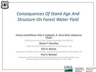 Consequences Of Stand Age And
Structure On Forest Water Yield
Chelcy Ford Miniat, Pete V. Caldwell, A. Chris Oishi, Katherine
Elliott
USDA Forest Service, SRS, Coweeta Hydrologic Lab, Otto, NC
Steven T. Brantley
Joseph W. Jones Ecological Research Center, Newton, GA
Kim A. Novick
University of Indiana, School of Public and Environmental Affairs, Bloomington, IN
Paul V. Bolstad
University of Minnesota, College of Food, Agriculture and Natural Resource
Sciences, Department of Forest Resources, St. Paul, MN
USDA FS SRS
 