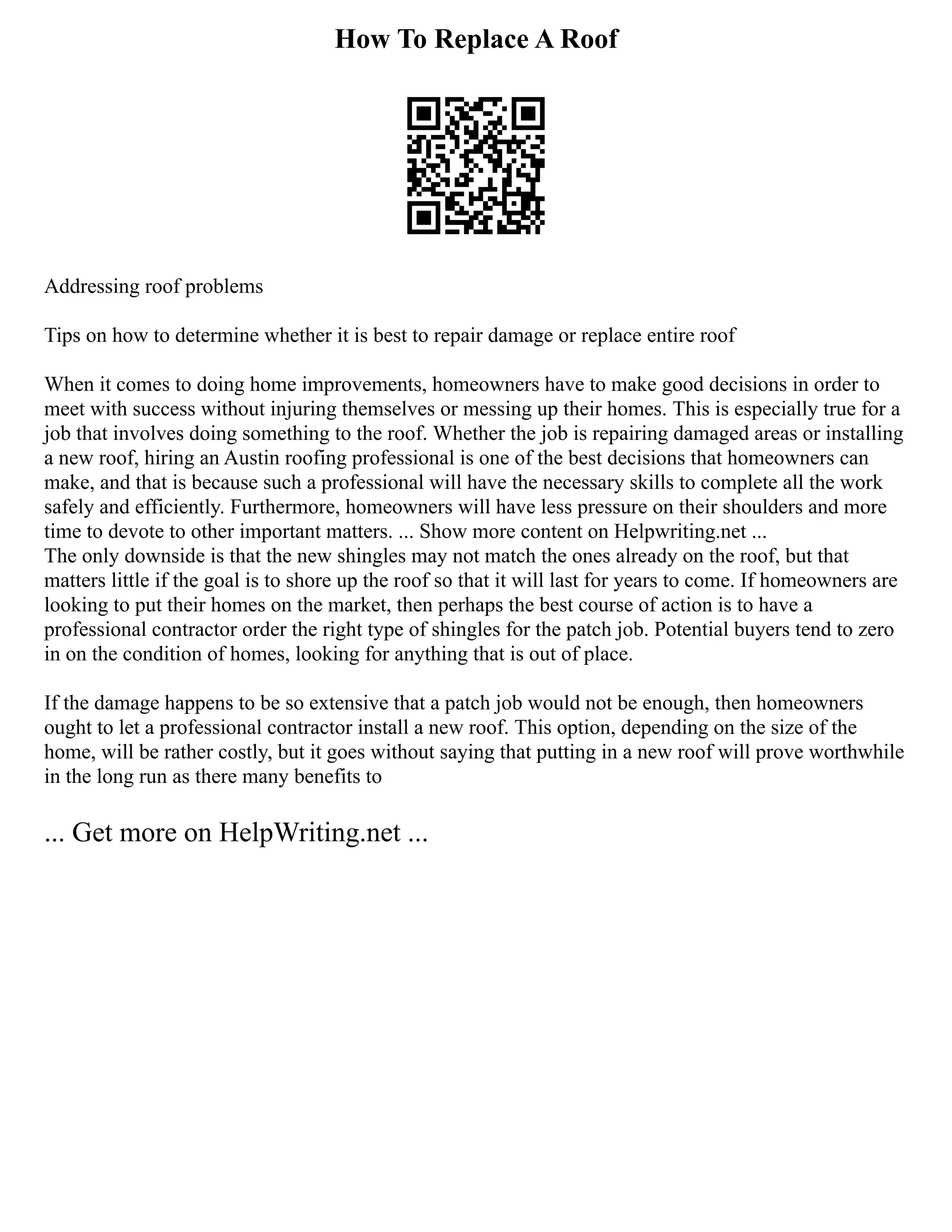 How To Replace A Roof
Addressing roof problems
Tips on how to determine whether it is best to repair damage or replace entire roof
When it comes to doing home improvements, homeowners have to make good decisions in order to
meet with success without injuring themselves or messing up their homes. This is especially true for a
job that involves doing something to the roof. Whether the job is repairing damaged areas or installing
a new roof, hiring an Austin roofing professional is one of the best decisions that homeowners can
make, and that is because such a professional will have the necessary skills to complete all the work
safely and efficiently. Furthermore, homeowners will have less pressure on their shoulders and more
time to devote to other important matters. ... Show more content on Helpwriting.net ...
The only downside is that the new shingles may not match the ones already on the roof, but that
matters little if the goal is to shore up the roof so that it will last for years to come. If homeowners are
looking to put their homes on the market, then perhaps the best course of action is to have a
professional contractor order the right type of shingles for the patch job. Potential buyers tend to zero
in on the condition of homes, looking for anything that is out of place.
If the damage happens to be so extensive that a patch job would not be enough, then homeowners
ought to let a professional contractor install a new roof. This option, depending on the size of the
home, will be rather costly, but it goes without saying that putting in a new roof will prove worthwhile
in the long run as there many benefits to
... Get more on HelpWriting.net ...
 