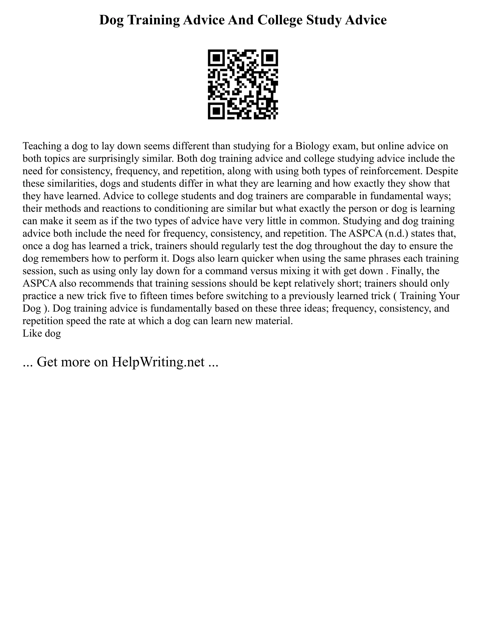 Dog Training Advice And College Study Advice
Teaching a dog to lay down seems different than studying for a Biology exam, but online advice on
both topics are surprisingly similar. Both dog training advice and college studying advice include the
need for consistency, frequency, and repetition, along with using both types of reinforcement. Despite
these similarities, dogs and students differ in what they are learning and how exactly they show that
they have learned. Advice to college students and dog trainers are comparable in fundamental ways;
their methods and reactions to conditioning are similar but what exactly the person or dog is learning
can make it seem as if the two types of advice have very little in common. Studying and dog training
advice both include the need for frequency, consistency, and repetition. The ASPCA (n.d.) states that,
once a dog has learned a trick, trainers should regularly test the dog throughout the day to ensure the
dog remembers how to perform it. Dogs also learn quicker when using the same phrases each training
session, such as using only lay down for a command versus mixing it with get down . Finally, the
ASPCA also recommends that training sessions should be kept relatively short; trainers should only
practice a new trick five to fifteen times before switching to a previously learned trick ( Training Your
Dog ). Dog training advice is fundamentally based on these three ideas; frequency, consistency, and
repetition speed the rate at which a dog can learn new material.
Like dog
... Get more on HelpWriting.net ...
 