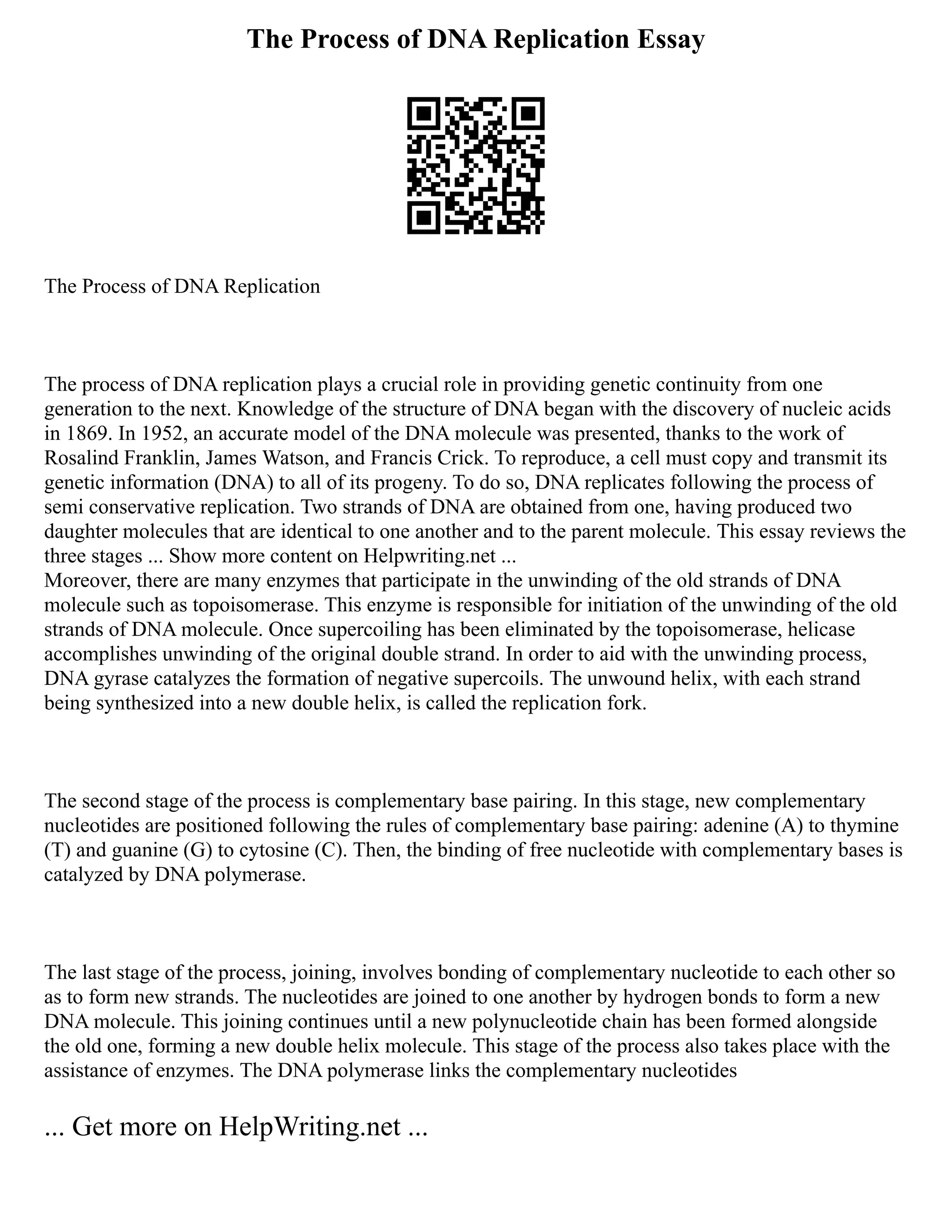 The Process of DNA Replication Essay
The Process of DNA Replication
The process of DNA replication plays a crucial role in providing genetic continuity from one
generation to the next. Knowledge of the structure of DNA began with the discovery of nucleic acids
in 1869. In 1952, an accurate model of the DNA molecule was presented, thanks to the work of
Rosalind Franklin, James Watson, and Francis Crick. To reproduce, a cell must copy and transmit its
genetic information (DNA) to all of its progeny. To do so, DNA replicates following the process of
semi conservative replication. Two strands of DNA are obtained from one, having produced two
daughter molecules that are identical to one another and to the parent molecule. This essay reviews the
three stages ... Show more content on Helpwriting.net ...
Moreover, there are many enzymes that participate in the unwinding of the old strands of DNA
molecule such as topoisomerase. This enzyme is responsible for initiation of the unwinding of the old
strands of DNA molecule. Once supercoiling has been eliminated by the topoisomerase, helicase
accomplishes unwinding of the original double strand. In order to aid with the unwinding process,
DNA gyrase catalyzes the formation of negative supercoils. The unwound helix, with each strand
being synthesized into a new double helix, is called the replication fork.
The second stage of the process is complementary base pairing. In this stage, new complementary
nucleotides are positioned following the rules of complementary base pairing: adenine (A) to thymine
(T) and guanine (G) to cytosine (C). Then, the binding of free nucleotide with complementary bases is
catalyzed by DNA polymerase.
The last stage of the process, joining, involves bonding of complementary nucleotide to each other so
as to form new strands. The nucleotides are joined to one another by hydrogen bonds to form a new
DNA molecule. This joining continues until a new polynucleotide chain has been formed alongside
the old one, forming a new double helix molecule. This stage of the process also takes place with the
assistance of enzymes. The DNA polymerase links the complementary nucleotides
... Get more on HelpWriting.net ...
 
