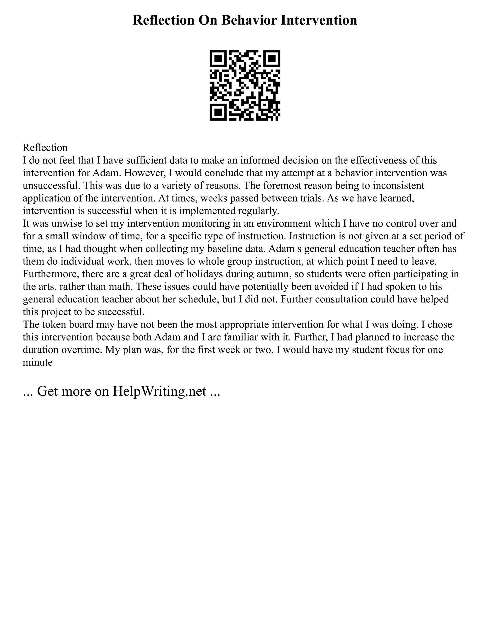 Reflection On Behavior Intervention
Reflection
I do not feel that I have sufficient data to make an informed decision on the effectiveness of this
intervention for Adam. However, I would conclude that my attempt at a behavior intervention was
unsuccessful. This was due to a variety of reasons. The foremost reason being to inconsistent
application of the intervention. At times, weeks passed between trials. As we have learned,
intervention is successful when it is implemented regularly.
It was unwise to set my intervention monitoring in an environment which I have no control over and
for a small window of time, for a specific type of instruction. Instruction is not given at a set period of
time, as I had thought when collecting my baseline data. Adam s general education teacher often has
them do individual work, then moves to whole group instruction, at which point I need to leave.
Furthermore, there are a great deal of holidays during autumn, so students were often participating in
the arts, rather than math. These issues could have potentially been avoided if I had spoken to his
general education teacher about her schedule, but I did not. Further consultation could have helped
this project to be successful.
The token board may have not been the most appropriate intervention for what I was doing. I chose
this intervention because both Adam and I are familiar with it. Further, I had planned to increase the
duration overtime. My plan was, for the first week or two, I would have my student focus for one
minute
... Get more on HelpWriting.net ...
 