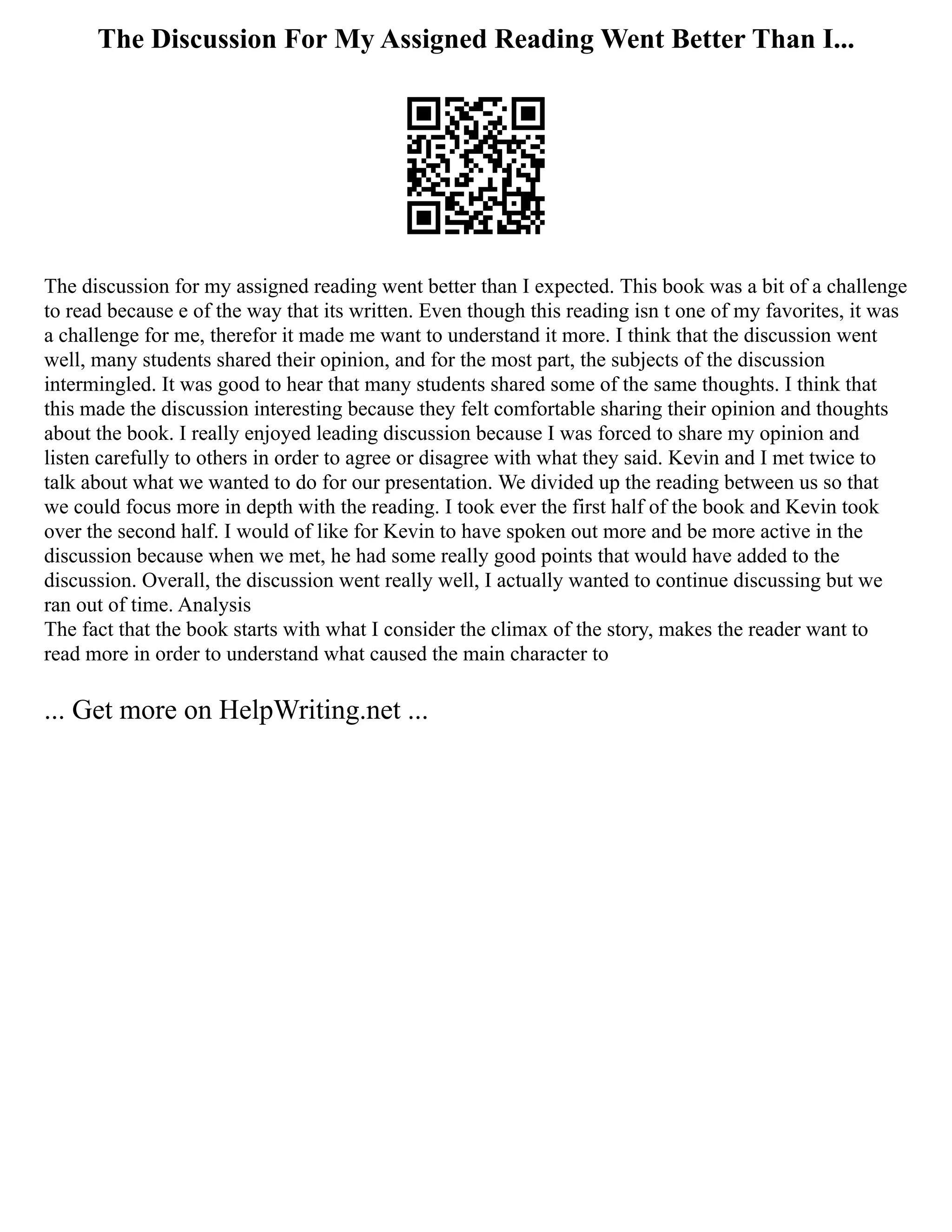 The Discussion For My Assigned Reading Went Better Than I...
The discussion for my assigned reading went better than I expected. This book was a bit of a challenge
to read because e of the way that its written. Even though this reading isn t one of my favorites, it was
a challenge for me, therefor it made me want to understand it more. I think that the discussion went
well, many students shared their opinion, and for the most part, the subjects of the discussion
intermingled. It was good to hear that many students shared some of the same thoughts. I think that
this made the discussion interesting because they felt comfortable sharing their opinion and thoughts
about the book. I really enjoyed leading discussion because I was forced to share my opinion and
listen carefully to others in order to agree or disagree with what they said. Kevin and I met twice to
talk about what we wanted to do for our presentation. We divided up the reading between us so that
we could focus more in depth with the reading. I took ever the first half of the book and Kevin took
over the second half. I would of like for Kevin to have spoken out more and be more active in the
discussion because when we met, he had some really good points that would have added to the
discussion. Overall, the discussion went really well, I actually wanted to continue discussing but we
ran out of time. Analysis
The fact that the book starts with what I consider the climax of the story, makes the reader want to
read more in order to understand what caused the main character to
... Get more on HelpWriting.net ...
 