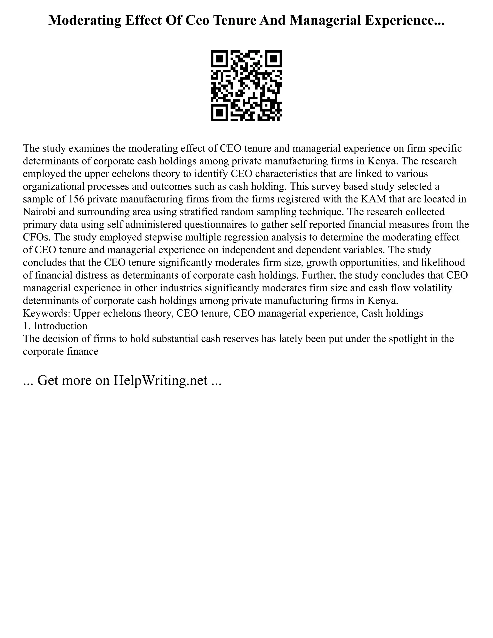 Moderating Effect Of Ceo Tenure And Managerial Experience...
The study examines the moderating effect of CEO tenure and managerial experience on firm specific
determinants of corporate cash holdings among private manufacturing firms in Kenya. The research
employed the upper echelons theory to identify CEO characteristics that are linked to various
organizational processes and outcomes such as cash holding. This survey based study selected a
sample of 156 private manufacturing firms from the firms registered with the KAM that are located in
Nairobi and surrounding area using stratified random sampling technique. The research collected
primary data using self administered questionnaires to gather self reported financial measures from the
CFOs. The study employed stepwise multiple regression analysis to determine the moderating effect
of CEO tenure and managerial experience on independent and dependent variables. The study
concludes that the CEO tenure significantly moderates firm size, growth opportunities, and likelihood
of financial distress as determinants of corporate cash holdings. Further, the study concludes that CEO
managerial experience in other industries significantly moderates firm size and cash flow volatility
determinants of corporate cash holdings among private manufacturing firms in Kenya.
Keywords: Upper echelons theory, CEO tenure, CEO managerial experience, Cash holdings
1. Introduction
The decision of firms to hold substantial cash reserves has lately been put under the spotlight in the
corporate finance
... Get more on HelpWriting.net ...
 