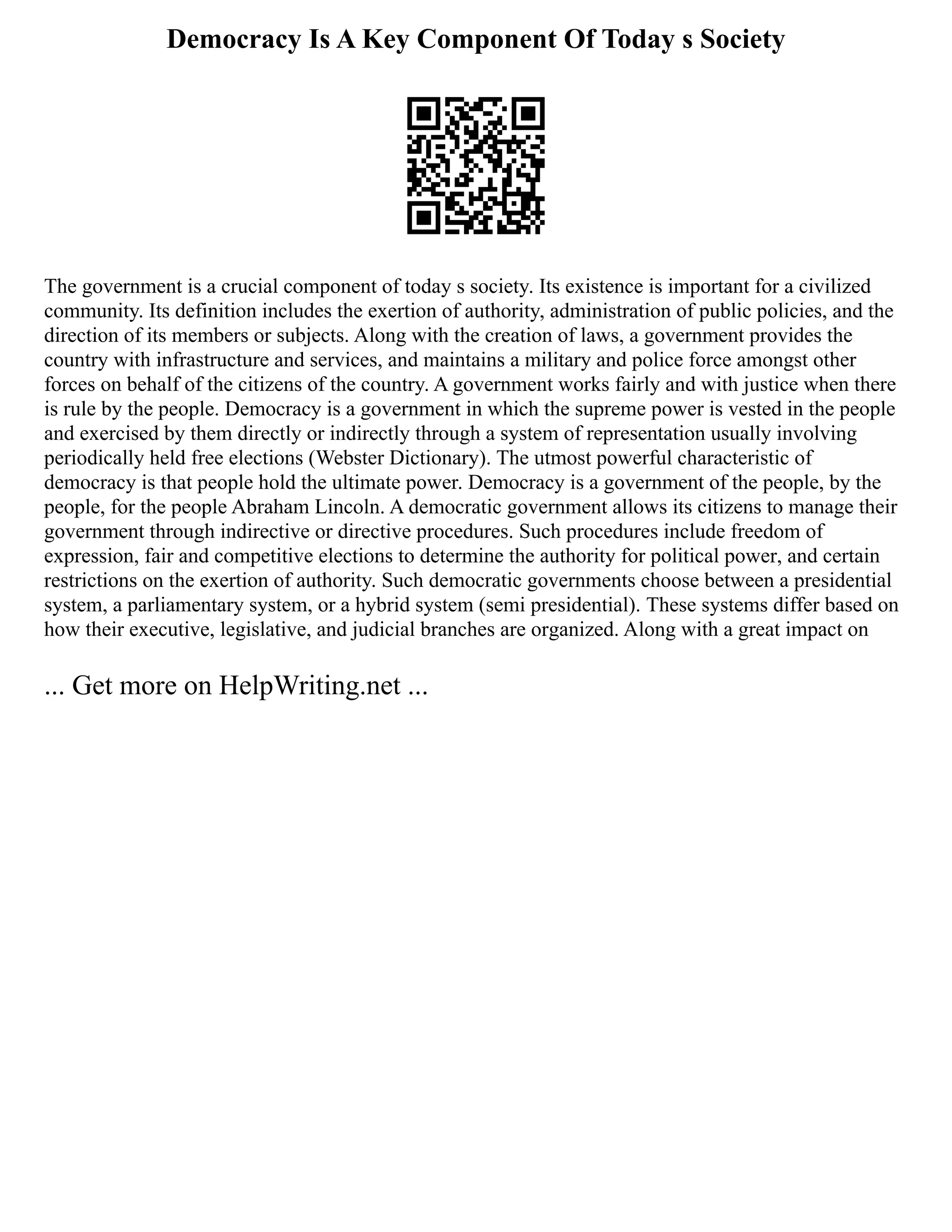 Democracy Is A Key Component Of Today s Society
The government is a crucial component of today s society. Its existence is important for a civilized
community. Its definition includes the exertion of authority, administration of public policies, and the
direction of its members or subjects. Along with the creation of laws, a government provides the
country with infrastructure and services, and maintains a military and police force amongst other
forces on behalf of the citizens of the country. A government works fairly and with justice when there
is rule by the people. Democracy is a government in which the supreme power is vested in the people
and exercised by them directly or indirectly through a system of representation usually involving
periodically held free elections (Webster Dictionary). The utmost powerful characteristic of
democracy is that people hold the ultimate power. Democracy is a government of the people, by the
people, for the people Abraham Lincoln. A democratic government allows its citizens to manage their
government through indirective or directive procedures. Such procedures include freedom of
expression, fair and competitive elections to determine the authority for political power, and certain
restrictions on the exertion of authority. Such democratic governments choose between a presidential
system, a parliamentary system, or a hybrid system (semi presidential). These systems differ based on
how their executive, legislative, and judicial branches are organized. Along with a great impact on
... Get more on HelpWriting.net ...
 