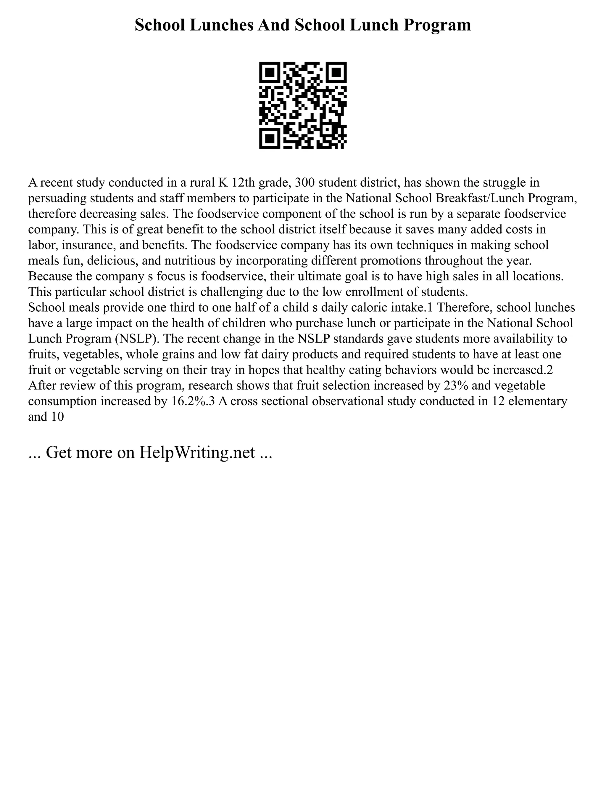 School Lunches And School Lunch Program
A recent study conducted in a rural K 12th grade, 300 student district, has shown the struggle in
persuading students and staff members to participate in the National School Breakfast/Lunch Program,
therefore decreasing sales. The foodservice component of the school is run by a separate foodservice
company. This is of great benefit to the school district itself because it saves many added costs in
labor, insurance, and benefits. The foodservice company has its own techniques in making school
meals fun, delicious, and nutritious by incorporating different promotions throughout the year.
Because the company s focus is foodservice, their ultimate goal is to have high sales in all locations.
This particular school district is challenging due to the low enrollment of students.
School meals provide one third to one half of a child s daily caloric intake.1 Therefore, school lunches
have a large impact on the health of children who purchase lunch or participate in the National School
Lunch Program (NSLP). The recent change in the NSLP standards gave students more availability to
fruits, vegetables, whole grains and low fat dairy products and required students to have at least one
fruit or vegetable serving on their tray in hopes that healthy eating behaviors would be increased.2
After review of this program, research shows that fruit selection increased by 23% and vegetable
consumption increased by 16.2%.3 A cross sectional observational study conducted in 12 elementary
and 10
... Get more on HelpWriting.net ...
 