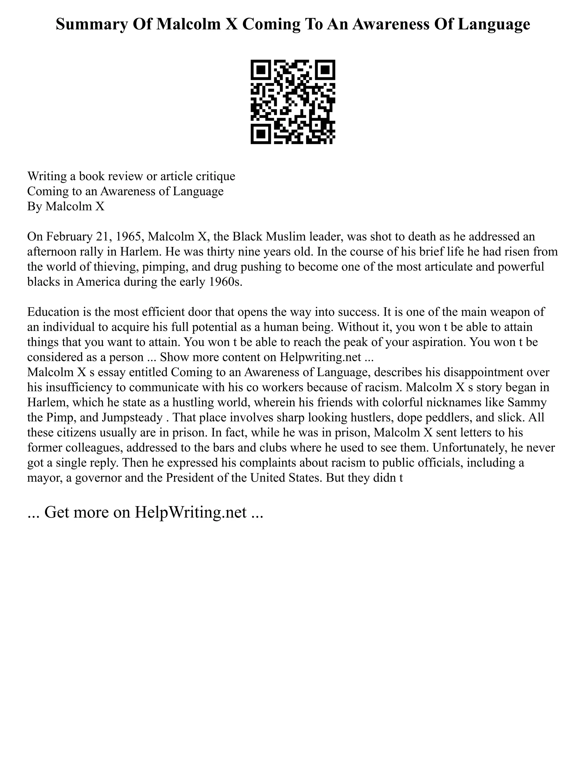 Summary Of Malcolm X Coming To An Awareness Of Language
Writing a book review or article critique
Coming to an Awareness of Language
By Malcolm X
On February 21, 1965, Malcolm X, the Black Muslim leader, was shot to death as he addressed an
afternoon rally in Harlem. He was thirty nine years old. In the course of his brief life he had risen from
the world of thieving, pimping, and drug pushing to become one of the most articulate and powerful
blacks in America during the early 1960s.
Education is the most efficient door that opens the way into success. It is one of the main weapon of
an individual to acquire his full potential as a human being. Without it, you won t be able to attain
things that you want to attain. You won t be able to reach the peak of your aspiration. You won t be
considered as a person ... Show more content on Helpwriting.net ...
Malcolm X s essay entitled Coming to an Awareness of Language, describes his disappointment over
his insufficiency to communicate with his co workers because of racism. Malcolm X s story began in
Harlem, which he state as a hustling world, wherein his friends with colorful nicknames like Sammy
the Pimp, and Jumpsteady . That place involves sharp looking hustlers, dope peddlers, and slick. All
these citizens usually are in prison. In fact, while he was in prison, Malcolm X sent letters to his
former colleagues, addressed to the bars and clubs where he used to see them. Unfortunately, he never
got a single reply. Then he expressed his complaints about racism to public officials, including a
mayor, a governor and the President of the United States. But they didn t
... Get more on HelpWriting.net ...
 