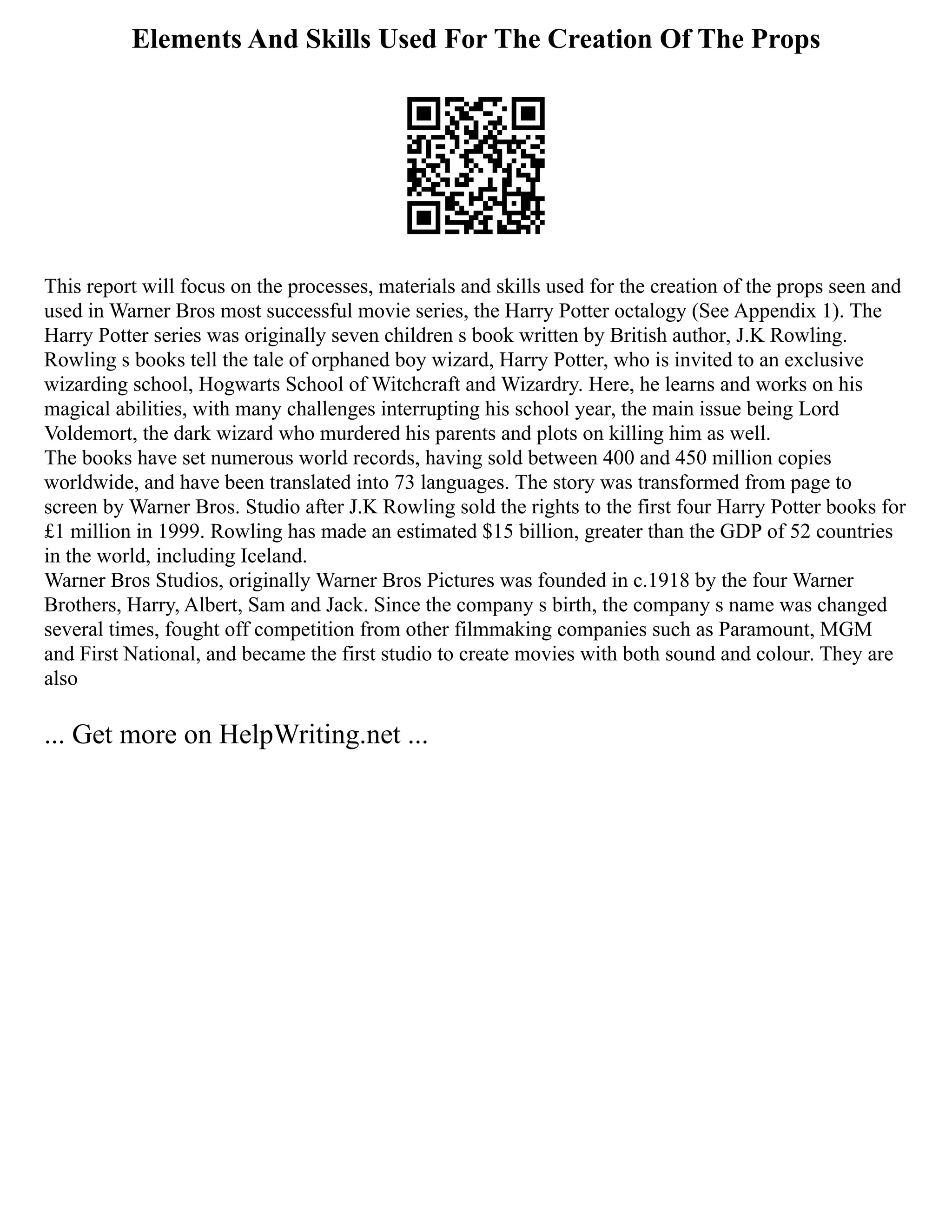Elements And Skills Used For The Creation Of The Props
This report will focus on the processes, materials and skills used for the creation of the props seen and
used in Warner Bros most successful movie series, the Harry Potter octalogy (See Appendix 1). The
Harry Potter series was originally seven children s book written by British author, J.K Rowling.
Rowling s books tell the tale of orphaned boy wizard, Harry Potter, who is invited to an exclusive
wizarding school, Hogwarts School of Witchcraft and Wizardry. Here, he learns and works on his
magical abilities, with many challenges interrupting his school year, the main issue being Lord
Voldemort, the dark wizard who murdered his parents and plots on killing him as well.
The books have set numerous world records, having sold between 400 and 450 million copies
worldwide, and have been translated into 73 languages. The story was transformed from page to
screen by Warner Bros. Studio after J.K Rowling sold the rights to the first four Harry Potter books for
£1 million in 1999. Rowling has made an estimated $15 billion, greater than the GDP of 52 countries
in the world, including Iceland.
Warner Bros Studios, originally Warner Bros Pictures was founded in c.1918 by the four Warner
Brothers, Harry, Albert, Sam and Jack. Since the company s birth, the company s name was changed
several times, fought off competition from other filmmaking companies such as Paramount, MGM
and First National, and became the first studio to create movies with both sound and colour. They are
also
... Get more on HelpWriting.net ...
 