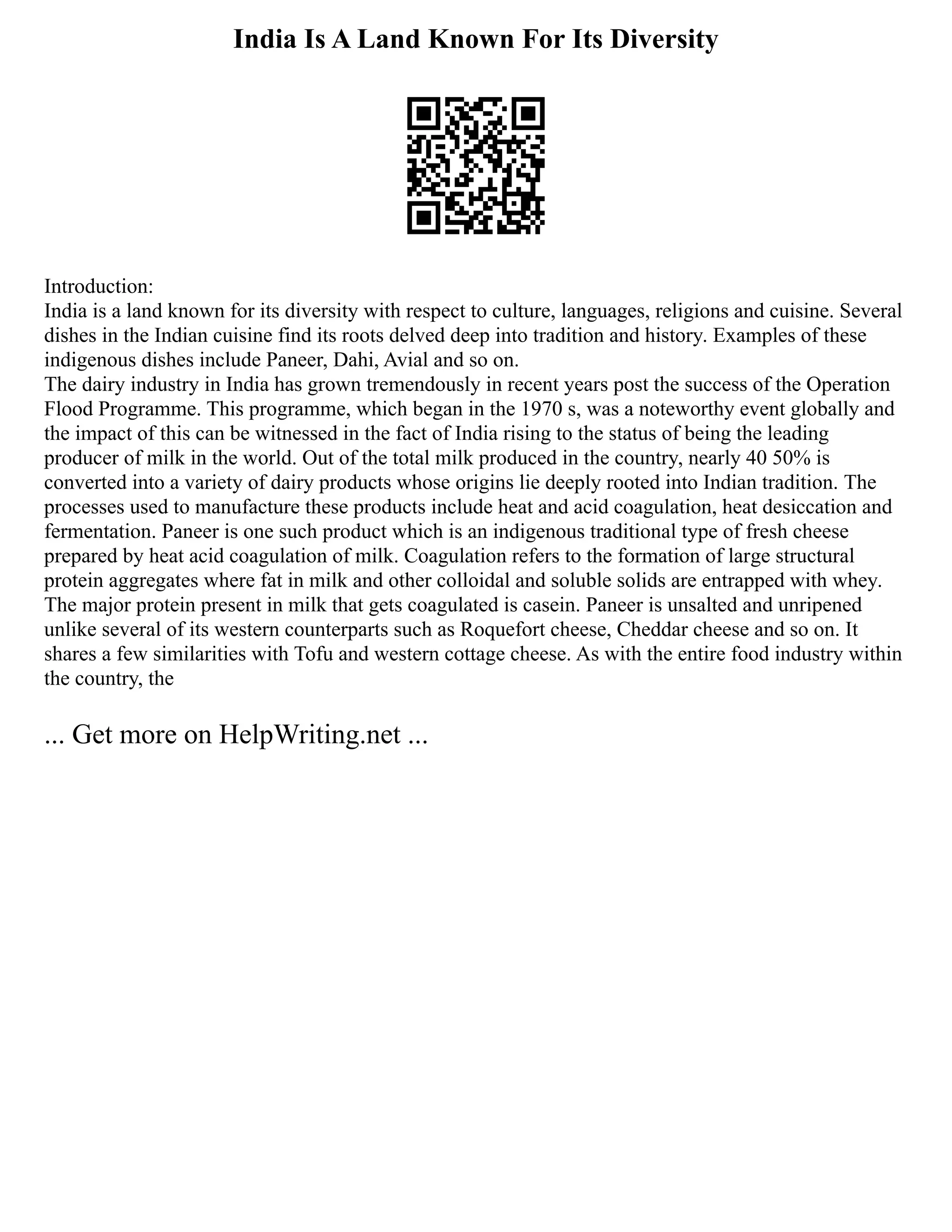 India Is A Land Known For Its Diversity
Introduction:
India is a land known for its diversity with respect to culture, languages, religions and cuisine. Several
dishes in the Indian cuisine find its roots delved deep into tradition and history. Examples of these
indigenous dishes include Paneer, Dahi, Avial and so on.
The dairy industry in India has grown tremendously in recent years post the success of the Operation
Flood Programme. This programme, which began in the 1970 s, was a noteworthy event globally and
the impact of this can be witnessed in the fact of India rising to the status of being the leading
producer of milk in the world. Out of the total milk produced in the country, nearly 40 50% is
converted into a variety of dairy products whose origins lie deeply rooted into Indian tradition. The
processes used to manufacture these products include heat and acid coagulation, heat desiccation and
fermentation. Paneer is one such product which is an indigenous traditional type of fresh cheese
prepared by heat acid coagulation of milk. Coagulation refers to the formation of large structural
protein aggregates where fat in milk and other colloidal and soluble solids are entrapped with whey.
The major protein present in milk that gets coagulated is casein. Paneer is unsalted and unripened
unlike several of its western counterparts such as Roquefort cheese, Cheddar cheese and so on. It
shares a few similarities with Tofu and western cottage cheese. As with the entire food industry within
the country, the
... Get more on HelpWriting.net ...
 