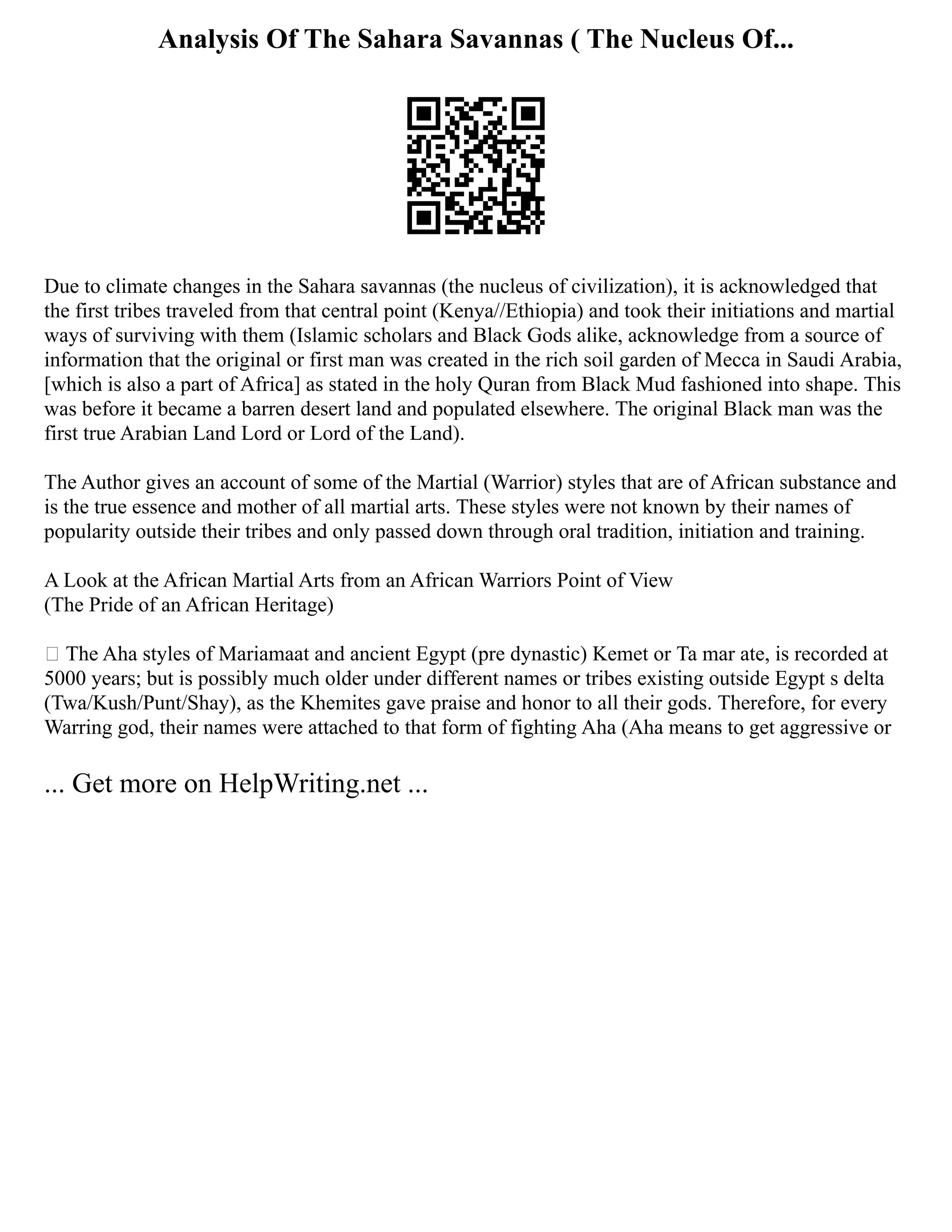 Analysis Of The Sahara Savannas ( The Nucleus Of...
Due to climate changes in the Sahara savannas (the nucleus of civilization), it is acknowledged that
the first tribes traveled from that central point (Kenya//Ethiopia) and took their initiations and martial
ways of surviving with them (Islamic scholars and Black Gods alike, acknowledge from a source of
information that the original or first man was created in the rich soil garden of Mecca in Saudi Arabia,
[which is also a part of Africa] as stated in the holy Quran from Black Mud fashioned into shape. This
was before it became a barren desert land and populated elsewhere. The original Black man was the
first true Arabian Land Lord or Lord of the Land).
The Author gives an account of some of the Martial (Warrior) styles that are of African substance and
is the true essence and mother of all martial arts. These styles were not known by their names of
popularity outside their tribes and only passed down through oral tradition, initiation and training.
A Look at the African Martial Arts from an African Warriors Point of View
(The Pride of an African Heritage)
 The Aha styles of Mariamaat and ancient Egypt (pre dynastic) Kemet or Ta mar ate, is recorded at
5000 years; but is possibly much older under different names or tribes existing outside Egypt s delta
(Twa/Kush/Punt/Shay), as the Khemites gave praise and honor to all their gods. Therefore, for every
Warring god, their names were attached to that form of fighting Aha (Aha means to get aggressive or
... Get more on HelpWriting.net ...
 
