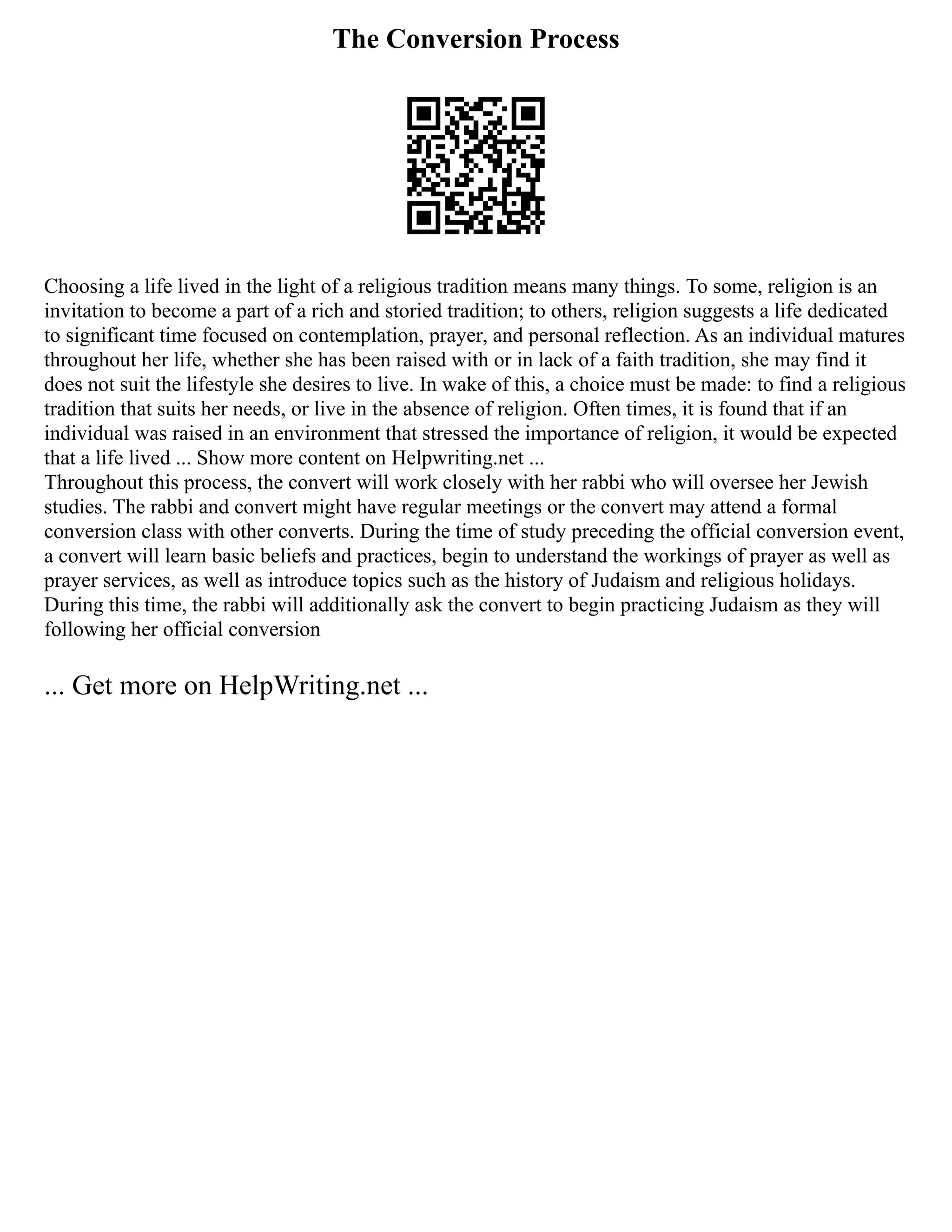 The Conversion Process
Choosing a life lived in the light of a religious tradition means many things. To some, religion is an
invitation to become a part of a rich and storied tradition; to others, religion suggests a life dedicated
to significant time focused on contemplation, prayer, and personal reflection. As an individual matures
throughout her life, whether she has been raised with or in lack of a faith tradition, she may find it
does not suit the lifestyle she desires to live. In wake of this, a choice must be made: to find a religious
tradition that suits her needs, or live in the absence of religion. Often times, it is found that if an
individual was raised in an environment that stressed the importance of religion, it would be expected
that a life lived ... Show more content on Helpwriting.net ...
Throughout this process, the convert will work closely with her rabbi who will oversee her Jewish
studies. The rabbi and convert might have regular meetings or the convert may attend a formal
conversion class with other converts. During the time of study preceding the official conversion event,
a convert will learn basic beliefs and practices, begin to understand the workings of prayer as well as
prayer services, as well as introduce topics such as the history of Judaism and religious holidays.
During this time, the rabbi will additionally ask the convert to begin practicing Judaism as they will
following her official conversion
... Get more on HelpWriting.net ...
 